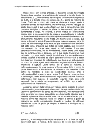 Comportamento Mecânico dos Materiais 57
Deste modo, em termos práticos, o diagrama tensão-deformação
fornece duas tensões características do material, a tensão limite de
escoamento, σ E , normalmente definida para uma deformação plástica
de 0,2%, e a tensão limite de resistência, σ R, ponto de máximo da
curva. Conforme o corpo de prova se deforma a carga tende a
aumentar devido ao encruamento. Por outro lado, há uma redução da
seção transversal, o que tende a fazer com que a carga diminua. Nos
primeiros estágios do ensaio o efeito de encruamento predomina,
aumentando a carga. No entanto, o efeito relativo do encruamento
diminui com o prosseguimento do ensaio e eventualmente a redução
da área da seção transversal excede o ganho de resistência devido ao
encruamento, resultando deste modo um máximo para a carga, que
passa a diminuir a seguir. Exatamente neste máximo qualquer parte do
corpo de prova que seja mais fraca do que o restante irá se deformar
sob esta carga, enquanto que todas as outras seções, que requerem
um aumento de carga para seguir a deformação, ficam com
deformação constante, ou até decrescente. Assim existe uma região
que se deforma mais e, portanto, tem a sua seção transversal mais
reduzida. Logo, esta região, que já é mais fraca, fica submetida a uma
tensão superior à do resto do corpo, pela redução da seção, e assim
tem lugar um processo de instabilidade, que leva a um estreitamento
no corpo de prova, agora localizado nesta região mais fraca, levando
finalmente à ruptura. Desta forma, até o ponto de máximo, a
deformação ocorre de uma maneira uniforme sobre todo o corpo de
prova. Deste modo a tensão limite de resistência dos materiais dúteis
define na realidade o início da instabilidade plástica, onde a
deformação plástica avança até a ruptura final. Após a carga máxima,
a deformação passa a concentrar-se na região estriccionada, ficando a
deformação real superior à calculada segundo (3.2), pois esta
expressão faz a média do alongamento ∆ sofrido, sobre todo o
comprimento de referência  0.
Apesar de ser um dado fictício, em vista do acima exposto, é comum
calcular o alongamento percentual no ponto de ruptura do material, e f,
usando o comprimento do corpo de prova rompido, para fornecer uma
idéia da maior ou menor capacidade de deformação plástica que o
material apresenta. Uma medida mais precisa da deformação que o
material sofre nos instantes finais do ensaio é obtida a partir do
diâmetro da seção estriccionada. Usando a medida do diâmetro
mínimo no corpo de prova já rompido é definida a estricção ϕ do
material como:
ϕ = (A 0 - A f ) / A 0 (3.5)
sendo A 0 a área original da seção transversal e A f a área da seção
transversal após a ruptura. Esta redução da seção transversal é
 