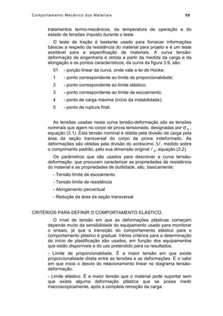 Comportamento Mecânico dos Materiais 59
tratamentos termo-mecânicos, da temperatura de operação e do
estado de tensões imposto durante o teste.
O teste de tração é bastante usado para fornecer informações
básicas a respeito da resistência do material para projeto e é um teste
aceitável para a especificação de materiais. A curva tensão-
deformação de engenharia é obtida a partir da medida da carga e da
elongação e os pontos característicos, da curva da figura 3.9, são:
01 - porção linear da curva, onde vale a lei de Hooke;
1 - ponto correspondente ao limite de proporcionalidade;
2 - ponto correspondente ao limite elástico;
3 - ponto correspondente ao limite de escoamento;
4 - ponto de carga máxima (início da instabilidade);
5 - ponto de ruptura final.
As tensões usadas nesta curva tensão-deformação são as tensões
nominais que agem no corpo de prova tensionado, designadas por σ 0 ,
equação (3.1). Esta tensão nominal é obtida pela divisão da carga pela
área da seção transversal do corpo de prova indeformado. As
deformações são obtidas pela divisão do acréscimo ∆, medido sobre
o comprimento padrão, pelo sua dimensão original  0, equação (3.2).
Os parâmetros que são usados para descrever a curva tensão-
deformação, que procuram caracterizar as propriedades de resistência
do material e as propriedades de dutilidade, são, basicamente:
- Tensão limite de escoamento
- Tensão limite de resistência
- Alongamento percentual
- Redução da área da seção transversal
CRITÉRIOS PARA DEFINIR O COMPORTAMENTO ELÁSTICO.
O nível de tensão em que as deformações plásticas começam
depende muito da sensibilidade do equipamento usado para monitorar
o ensaio, já que a transição do comportamento elástico para o
comportamento plástico é gradual. Vários critérios para a determinação
do início de plastificação são usados, em função dos equipamentos
que estão disponíveis e do uso pretendido para os resultados.
- Limite de proporcionalidade. É a maior tensão em que existe
proporcionalidade direta entre as tensões e as deformações. É o valor
em que inicia o desvio do relacionamento linear no diagrama tensão-
deformação.
- Limite elástico. É a maior tensão que o material pode suportar sem
que exista alguma deformação plástica que se possa medir
macroscopicamente, após a completa remoção da carga.
 