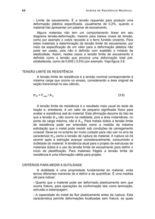 60 Análise de Resistência Mecânica
- Limite de escoamento. É a tensão requerida para produzir uma
deformação plástica especificada, usualmente de 0,2%, quando o
material não apresentar um patamar de escoamento.
Alguns materiais não tem um comportamento linear em seu
diagrama tensão-deformação, mesmo para baixos níveis de tensão,
como por exemplo o cobre recozido e o ferro fundido cinzento. Para
estes materiais a determinação da tensão limite de escoamento, por
meio da especificação de um valor para a deformação plástica não
pode ser usado, pois não é definido com exatidão o módulo de
elasticidade. Assim, nestes casos a tensão limite de escoamento é
definida como a tensão que provoca uma deformação total pré-
estabelecida, como de 0,005 ( 0,5%) por exemplo. Veja figura 3.8.
TENSÃO LIMITE DE RESISTÊNCIA
A tensão limite de resistência é a tensão nominal correspondente à
máxima carga que ocorre no ensaio, considerando a área original da
seção transversal no seu cálculo,
σ R = Fmáx / A 0 (3.6)
A tensão limite de resistência é o resultado mais usual do teste de
tração e, entretanto, é um valor de pequeno significado físico para
avaliar a resistência real do material. Esta afirmação decorre do fato de
que a tensão σ R não ocorre na realidade, pois a área instantânea, no
ponto de carga máxima, não é A 0. Para metais dúteis a tensão limite
de resistência pode ser entendida como a medida da máxima
solicitação que o metal pode resistir sob condições de carregamento
uniaxial. Deve-se no entanto ter muito cuidado para não cair no erro de
caracterizar σ R como a tensão de ruptura do material. A ruptura só irá
ocorrer após a estricção avançar consideravelmente, consumindo a
dutilidade do material. A tendência atual para o projeto de estruturas de
materiais dúteis é o uso da tensão limite de escoamento para definir o
início de plastificação. Para materiais frágeis a tensão limite de
resistência é uma informação válida para projeto.
CRITÉRIOS PARA MEDIR A DUTILIDADE
A dutilidade é uma propriedade fundamental do material, onde
temos diferentes maneiras de a definir e de quantificar. É uma medida
útil para indicar:
- Quanto que o material pode ser deformado plasticamente sem que
ocorra fratura, para operações de conformação tais como laminação,
extrusão e estampagem;
- A capacidade do metal de fluir plasticamente antes da ruptura. Esta
característica permite deformações localizadas sem fratura, as quais
 
