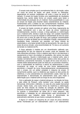 Comportamento Mecânico dos Materiais 47
O ensaio mais simples que é normalmente feito é o de tração, sobre
um corpo de prova de seção, em geral, circular ou retangular,
dependendo do produto metalúrgico de onde o corpo de prova foi
retirado. O ensaio de tração fornece uma repetibilidade de resultados
bastante boa, sendo desta forma um ensaio usado para testar a
uniformidade de produção de um material. Outra possibilidade é o uso
do ensaio de tração para levantar dados característicos do material,
fundamentais para a análise do seu comportamento mecânico. Esta
aplicação é que será desenvolvida nesta e nas seções seguintes.
O ensaio de tração consiste em aplicar uma força, logicamente de
tração, coincidente com o eixo do corpo de prova, medindo-se
simultaneamente, durante o ensaio, a força aplicada e a deformação
que o material sofre, devida à ação da carga. Um cuidado importante
que devemos ter é no que diz respeito à colinearidade do eixo do corpo
de prova com a linha de ação da força, pois qualquer excentricidade
provoca um efeito de flexão que se sobrepõe à tração, mascarando os
resultados finais, indicando, por exemplo, um baixo módulo de
elasticidade e uma baixa tensão limite de escoamento. No caso de um
corpo de prova circular, uma excentricidade de 1% leva a um aumento
de tensão no material de 6%.
A força aplicada é medida por um dinamômetro calibrado que,
dependendo do tipo da máquina de ensaio, pode ser baseado nos
mais diferentes princípios. Como o objetivo aqui não é o de descrever o
equipamento e mais o de analisar os resultados, não vamos nos deter
nestes aspectos. Quanto à deformação que o material sofre, esta é
medida normalmente pelo deslocamento relativo entre dois pontos de
referência, previamente marcados, na seção útil do corpo de prova. A
medida deste deslocamento pode ser feita por um processo mecânico,
com a necessidade de fazermos a leitura do deslocamento a cada
incremento de carga, ou então de uma forma eletroeletrônica,
permitindo o traçado da curva força-deslocamento simultaneamente
com o ensaio, em um plotter acoplado à máquina de ensaio. O
comprimento padrão, que é a distância que separa os dois pontos de
referência, é uma característica do extensômetro usado. Este tipo de
extensômetro é denominado de extensômetro axial, pois mede a
deformação que o material sofre ao longo do seu eixo longitudinal.
Com a aplicação de carga o material alonga-se, na direção da força,
e pelo efeito de Poisson, sofre também uma redução na seção
transversal, diminuindo o diâmetro, no caso de uma seção transversal
circular. Deste modo, uma outra forma de medirmos a deformação
pode ser feita através da medida da variação de diâmetro. Este
processo é necessário quando o corpo de prova é de diâmetro variável,
ou quando o comprimento da parte útil é muito pequeno, não
permitindo a instalação de um extensômetro axial convencional. O
extensômetro que trabalha desta forma é denominado de
extensômetro diametral, já que mede a variação de diâmetro.
A figura 3.1 mostra um esquema de um corpo de prova cilíndrico
sendo monitorado por um extensômetro axial e um extensômetro
 
