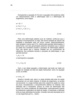 66 Análise de Resistência Mecânica
Comparando a equação (3.13) com a equação (3.2) podemos obter
um relacionamento entre a deformação real e a deformação de
engenharia, como segue.
e = ∆ / 
ε = ln (  /  0 )
ε = ln (  0 + ∆ ) /  0
ε = ln (1 + e) (3.14)
Para uma deformação plástica pura do material, verifica-se que o
processo é incompressível, ou seja, não ocorre variação de volume. Na
realidade a densidade varia um pouco, porém, experimentalmente,
esta variação é menor que 0,1%, mesmo para grandes deformações, e
desta forma, com boa aproximação podemos considerar que o volume
do sólido fica constante durante o processo de deformação plástica.
Com isto temos que o volume, limitado por um comprimento de
referência, fica constante durante o processo de deformação, o que
permite escrever
 0 A 0 =  A
e rearranjando a equação:
 /  0 = A 0 / A (3.15)
Com o uso desta equação a deformação real pode ser dada em
função da variação da área da seção transversal, como na equação
(3.23), ou então:
ε = ln A 0 / A (3.16)
Quanto à tensão real, esta é a carga dividida pela área da seção
transversal, em um dado instante. A tensão de engenharia, ou tensão
convencional, é a carga dividida pela área original da seção do corpo
de prova. Considerando o comportamento elástico do material, esta
distinção não é necessária, porque os níveis de deformação são
baixos. Em certos problemas da plasticidade, particularmente quando
do tratamento matemático do teste de tração, é importante a distinção
entre as duas definições de tensão. A tensão real será denotada por σ
e a de engenharia por σ 0 . Assim,
 