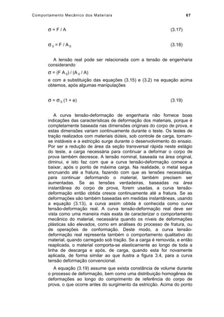Comportamento Mecânico dos Materiais 67
σ = F / A (3.17)
σ 0 = F / A 0 (3.18)
A tensão real pode ser relacionada com a tensão de engenharia
considerando
σ = (F A 0) / (A 0 / A)
e com a substituição das equações (3.15) e (3.2) na equação acima
obtemos, após algumas manipulações
σ = σ 0 (1 + e) (3.19)
A curva tensão-deformação de engenharia não fornece boas
indicações das características de deformação dos materiais, porque é
completamente baseada nas dimensões originais do corpo de prova, e
estas dimensões variam continuamente durante o teste. Os testes de
tração realizados com materiais dúteis, sob controle de carga, tornam-
se instáveis e a estricção surge durante o desenvolvimento do ensaio.
Por ser a redução de área da seção transversal rápida neste estágio
do teste, a carga necessária para continuar a deformar o corpo de
prova também decresce. A tensão nominal, baseada na área original,
diminui, e isto faz com que a curva tensão-deformação comece a
baixar, após o ponto de máxima carga. Na realidade, o metal segue
encruando até a fratura, fazendo com que as tensões necessárias,
para continuar deformando o material, também precisem ser
aumentadas. Se as tensões verdadeiras, baseadas na área
instantânea do corpo de prova, forem usadas, a curva tensão-
deformação então obtida cresce continuamente até a fratura. Se as
deformações são também baseadas em medidas instantâneas, usando
a equação (3.13), a curva assim obtida é conhecida como curva
tensão-deformação real. A curva tensão-deformação real deve ser
vista como uma maneira mais exata de caracterizar o comportamento
mecânico do material, necessária quando os níveis de deformações
plásticas são elevados, como em análises do processo de fratura, ou
de operações de conformação. Deste modo, a curva tensão-
deformação real representa também o comportamento qualitativo do
material, quando carregado sob tração. Se a carga é removida, e então
reaplicada, o material comporta-se elasticamente ao longo de toda a
linha de descarga e após, de carga, quando esta for novamente
aplicada, de forma similar ao que ilustra a figura 3.4, para a curva
tensão deformação convencional.
A equação (3.19) assume que exista constância de volume durante
o processo de deformação, bem como uma distribuição homogênea de
deformações ao longo do comprimento de referência do corpo de
prova, o que ocorre antes do surgimento da estricção. Acima do ponto
 