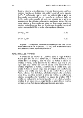 68 Análise de Resistência Mecânica
de carga máxima, as tensões reais devem ser determinadas a partir de
medidas instantâneas da carga e da seção transversal, com a equação
(3.17). A deformação real ε pode ser determinada a partir da
deformação convencional, ou de engenharia, conforme dado por
(3.14), porém esta equação só pode ser aplicada até o ponto de
aparecimento da estricção, pelas razões explicadas acima. Além da
carga máxima, a deformação real deve ser determinada através de
medidas instantâneas da área ou do diâmetro da seção transversal,
conforme equação (3.16), ou então pela relação de diâmetros,
ε = ln (D 0 / D) 2
(3.20)
ε = 2 ln D 0 / D (3.21)
A figura 3.12 compara a curva tensão-deformação real com a curva
tensão-deformação de engenharia. Do diagrama tensão-deformação
real, pode-se obter os seguintes parâmetros:
TENSÃO REAL DE FRATURA
A tensão real de fratura é σ f , definida como a carga de fratura
dividida pela área da seção transversal, no instante de fratura. Essa
tensão deve ser corrigida, pois na seção da fratura o estado de
tensões é triaxial, como decorrência da estricção que leva a uma
região com seção transversal variável. Devido a isto, desenvolvem-se
tensões tangenciais e radiais, adicionalmente à tensão axial. Este
estado de tensões triaxial exige, para prosseguir com a deformação
plástica, uma tensão axial maior do que se o estado fosse uniaxial,
Assim, a tensão real de fratura, calculada simplesmente como força
sobre área, considera também o efeito de restrição à deformação
plástica, provocado pela triaxialidade do estado de tensões, [36]. A
tensão que efetivamente o material suporta, em um estado uniaxial de
tensões, é um pouco menor, dependendo da geometria do local da
estricção, pois o efeito de restrição depende desta geometria.
 