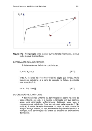 Comportamento Mecânico dos Materiais 69
e
σ0
σ
ε
Figura 3.12 - Comparação entre as duas curvas tensão-deformação, a curva
real e a curva de engenharia.
DEFORMAÇÃO REAL DE FRATURA
A deformação real de fratura, ε f, é dada por:
ε f = ln ( A 0 / A f ) (3.22)
onde A f é a área da seção transversal na seção que rompeu. Outra
maneira de calcular ε f é a partir da estricção na fratura, ϕ, definida
pela equação (3.5).
ε = ln [ 1 / ( 1 - ϕ ) ] (3.23)
DEFORMAÇÃO REAL UNIFORME
A deformação real uniforme é a deformação que ocorre no ponto de
carga máxima, ou seja, é a máxima deformação em que ocorreu,
ainda, uma deformação uniformemente distribuida sobre todo o
comprimento de referência. Pode ser calculada pela equação (3.24),
onde A R é a área da seção transversal do corpo de prova quando foi
atingida a carga máxima, ou seja, exatamente no ponto em que inicia a
estricção. Esta deformação é da ordem do expoente de encruamento
do material.
 