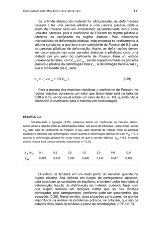 Comportamento Mecânico dos Materiais 71
Se o limite elástico do material for ultrapassado, as deformações
passam a ter uma parcela elástica e uma parcela plástica, onde o
efeito de Poisson deve ser considerado separadamente sobre cada
uma das parcelas, pois o coeficiente de Poisson no regime plástico é
diferente do coeficiente no regime elástico. Pelo mecanismo
microscópico de deformação plástica, esta processa-se praticamente a
volume constante, o que leva a um coeficiente de Poisson de 0,5 para
as parcelas plásticas de deformação. Assim, as deformações devem
ser decompostas nas suas parcelas elásticas e plásticas, cada uma
afetada por um valor do coeficiente de Poisson. Para um estado
uniaxial de tensões, com ε xe e ε xp , sendo respectivamente as parcelas
elástica e plástica da deformação total ε x , a deformação transversal ε y
que é provocada por ε x será:
ε y = - ( ν ε xe + 0,5 ε xp ) (3.29)
Para a maioria dos materiais metálicos o coeficiente de Poisson, no
regime elástico, apresenta um valor que tipicamente está na faixa de
0,28 a 0,35, sendo usual adotar um valor de 0,3 ou 1/3, quando não é
conhecido o coeficiente para o material em consideração.
EXEMPLO 3.3.
Considerando a equação (3.29), podemos definir um coeficiente de Poisson efetivo,
como sendo a relação entre as deformações totais, nos eixos de interesse. Deste modo, sendo
νeq este valor do coeficiente de Poisson, o seu valor depende da relação entre as parcelas
elásticas e plásticas das deformações. Assim quando a deformação plástica for nula, νeq = ν, e
quando a deformação plástica for muito maior do que a parcela elástica, νeq = 0,5. A tabela
abaixo mostra este comportamento, assumindo ν = 0,30.
ε p / ε e 0,1 0,2 0,5 1,0 2,0 5,0 10,0
νeq 0,318 0,333 0,367 0,400 0,433 0,467 0,482
O estado de tensões em um dado ponto do material, quando no
regime elástico, fica definido em função do carregamento aplicado,
para satisfazer as condições de equilíbrio, e também pelas restrições à
deformação, função da distribuição de material, podendo fazer com
que surjam tensões em direções outras que as das tensões
provocadas pelo carregamento, conforme pode ser desprendido das
equações (3.26). Neste sentido, duas situações particulares, de grande
importância na análise de problemas práticos, se colocam, que são os
estados ditos plano de tensões e plano de deformações, EPT e EPD.
 