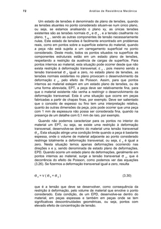 72 Análise de Resistência Mecânica
Um estado de tensões é denominado de plano de tensões, quando
as tensões atuantes no ponto considerado situam-se num único plano,
ou seja, se estamos analisando o plano xy, as únicas tensões
existentes são as tensões normais σ x e σ y , e a tensão cisalhante no
plano, τ xy , sendo as outras componentes de tensão necessariamente
nulas. Este estado de tensões é facilmente encontrado em problemas
reais, como em pontos sobre a superfície externa do material, quando
a peça não está sujeita a um carregamento superficial no ponto
considerado. Deste modo, todos os pontos situados na superfície de
componentes estruturais estão em um estado plano de tensões,
respeitando a restrição da ausência de cargas de superfície. Para
pontos internos ao material, esta situação pode ocorrer desde que não
exista restrição à deformação transversal, ε z , pois mesmo sendo a
tensão transversal σ z igual a zero, no estado plano de tensões, as
tensões normais existentes no plano provocam o desenvolvimento da
deformação ε z, pelo efeito de Poisson. Assim, para que pontos
internos ao material estejam em um estado plano de tensões, ou de
uma forma abreviada, EPT, a peça deve ser relativamente fina, para
que o material existente não venha a restringir o desenvolvimento da
deformação transversal. Esta é uma situação que ocorre em peças
fabricadas a partir de chapas finas, por exemplo. Deve ser salientado
que o conceito de espesso ou fino tem uma interpretação relativa,
quanto às outras dimensões da peça, pois pode ocorrer que uma peça
com 1 mm de espessura não possa ser considerada fina, quando na
presença de um detalhe com 0,1 mm de raio, por exemplo.
Quando não podemos caracterizar para os pontos no interior do
material um EPT, ou seja, se existe uma restrição à deformação
transversal, desenvolve-se dentro do material uma tensão transversal
σ z. Esta situação atinge uma condição limite quando a peça é bastante
espessa, onde o volume de material adjacente ao ponto considerado
restringe totalmente a deformação transversal, ou seja, ε z é igual a
zero. Nesta situação temos apenas deformações ocorrendo nas
direções x e y, sendo denominada de estado plano de deformações,
EPD. Quando ocorre um estado plano de deformações, geralmente em
pontos internos ao material, surge a tensão transversal σ z, que é
decorrência do efeito de Poisson, como podemos ver das equações
(3.26). Se fizermos a deformação transversal igual a zero, resulta
σ z = ν ( σ x + σ y ) (3.30)
que é a tensão que deve se desenvolver, como consequência da
restrição à deformação, pelo volume de material que envolve o ponto
considerado. Esta condição, de um EPD, desenvolve-se dentro do
material, em peças espessas e também em peças onde se tem
significativas descontinuidades geométricas, ou seja, pontos com
elevado efeito de concentração de tensão.
 
