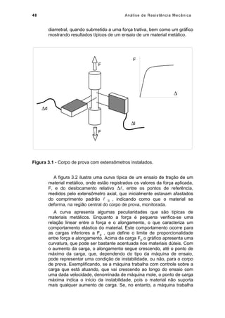 48 Análise de Resistência Mecânica
diametral, quando submetido a uma força trativa, bem como um gráfico
mostrando resultados típicos de um ensaio de um material metálico.
∆d
∆l
F
F
F
∆
Figura 3.1 - Corpo de prova com extensômetros instalados.
A figura 3.2 ilustra uma curva típica de um ensaio de tração de um
material metálico, onde estão registrados os valores da força aplicada,
F, e do deslocamento relativo ∆, entre os pontos de referência,
medidos pelo extensômetro axial, que inicialmente estavam afastados
do comprimento padrão  0 , indicando como que o material se
deforma, na região central do corpo de prova, monitorada.
A curva apresenta algumas peculiaridades que são típicas de
materiais metálicos. Enquanto a força é pequena verifica-se uma
relação linear entre a força e o alongamento, o que caracteriza um
comportamento elástico do material. Este comportamento ocorre para
as cargas inferiores a Fp , que define o limite de proporcionalidade
entre força e alongamento. Acima da carga Fp o gráfico apresenta uma
curvatura, que pode ser bastante acentuada nos materiais dúteis. Com
o aumento da carga, o alongamento segue crescendo, até o ponto de
máximo da carga, que, dependendo do tipo da máquina de ensaio,
pode representar uma condição de instabilidade, ou não, para o corpo
de prova. Exemplificando, se a máquina trabalha com controle sobre a
carga que está atuando, que vai crescendo ao longo do ensaio com
uma dada velocidade, denominada de máquina mole, o ponto de carga
máxima indica o início da instabilidade, pois o material não suporta
mais qualquer aumento de carga. Se, no entanto, a máquina trabalha
 