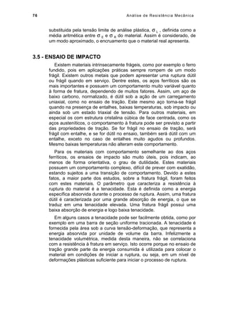 76 Análise de Resistência Mecânica
substituida pela tensão limite de análise plástica, σ L , definida como a
média aritmética entre σ E e σ R do material. Assim é considerado, de
um modo aproximado, o encruamento que o material real apresenta.
3.5 - ENSAIO DE IMPACTO
Existem materiais intrinsecamente frágeis, como por exemplo o ferro
fundido, pois em aplicações práticas sempre rompem de um modo
frágil. Existem outros metais que podem apresentar uma ruptura dútil
ou frágil quando em serviço. Dentre estes, os aços ferríticos são os
mais importantes e possuem um comportamento muito variável quanto
à forma de fratura, dependendo de muitos fatores. Assim, um aço de
baixo carbono, normalizado, é dútil sob a ação de um carregamento
uniaxial, como no ensaio de tração. Este mesmo aço torna-se frágil
quando na presença de entalhes, baixas temperaturas, sob impacto ou
ainda sob um estado triaxial de tensão. Para outros materiais, em
especial os com estrutura cristalina cúbica de face centrada, como os
aços austeníticos, o comportamento à fratura pode ser previsto a partir
das propriedades de tração. Se for frágil no ensaio de tração, será
frágil com entalhe, e se for dútil no ensaio, também será dútil com um
entalhe, exceto no caso de entalhes muito agudos ou profundos.
Mesmo baixas temperaturas não alteram este comportamento.
Para os materiais com comportamento semelhante ao dos aços
ferríticos, os ensaios de impacto são muito úteis, pois indicam, ao
menos de forma orientativa, o grau de dutilidade. Estes materiais
possuem um comportamento complexo, difícil de prever com exatidão,
estando sujeitos a uma transição de comportamento. Devido a estes
fatos, a maior parte dos estudos, sobre a fratura frágil, foram feitos
com estes materiais. O parâmetro que caracteriza a resistência à
ruptura do material é a tenacidade. Esta é definida como a energia
específica absorvida durante o processo de ruptura. Assim, uma fratura
dútil é caracterizada por uma grande absorção de energia, o que se
traduz em uma tenacidade elevada. Uma fratura frágil possui uma
baixa absorção de energia e logo baixa tenacidade.
Em alguns casos a tenacidade pode ser facilmente obtida, como por
exemplo em uma barra de seção uniforme tracionada. A tenacidade é
fornecida pela área sob a curva tensão-deformação, que representa a
energia absorvida por unidade de volume da barra. Infelizmente a
tenacidade volumétrica, medida desta maneira, não se correlaciona
com a resistência à fratura em serviço. Isto ocorre porque no ensaio de
tração grande parte da energia consumida é utilizada para colocar o
material em condições de iniciar a ruptura, ou seja, em um nível de
deformações plásticas suficiente para iniciar o processo de ruptura.
 