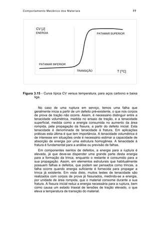 Comportamento Mecânico dos Materiais 77
PATAMAR INFERIOR
PATAMAR SUPERIOR
TRANSIÇÃO T [ C]o
ENERGIA
CV [J]
Figura 3.15 - Curva típica CV versus temperatura, para aços carbono e baixa
liga.
No caso de uma ruptura em serviço, temos uma falha que
geralmente inicia a partir de um defeito pré-existente, o que nos corpos
de prova de tração não ocorre. Assim, é necessário distinguir entre a
tenacidade volumétrica, medida no ensaio de tração, e a tenacidade
superficial, medida como a energia consumida no aumento da área
rompida, pela propagação da fissura, a partir do defeito inicial. Esta
tenacidade é denominada de tenacidade à fratura. Em aplicações
práticas esta última é que tem importância. A tenacidade volumétrica é
de interesse em situações onde é necessário estimar a capacidade de
absorção de energia por uma estrutura homogênea. A tenacidade à
fratura é fundamental para a análise ou previsão de falhas.
Em componentes isentos de defeitos, a energia para a ruptura é
elevada, já que deve-se dispender uma grande parte desta energia
para a formação da trinca, enquanto o restante é consumido para a
sua propagação. Assim, em elementos estruturais que habitualmente
possuem falhas e defeitos, que podem ser pensados como trincas, a
falha ocorre quando energia suficiente é fornecida para propagar a
trinca já existente. Em vista disto, muitos testes de tenacidade são
realizados com corpos de prova já fissurados, medindo-se a energia,
por unidade de área rompida, que o material consome durante a sua
fratura. A fissura inicial reduz a energia necessária para a ruptura, bem
como causa um estado triaxial de tensões de tração elevado, o que
eleva a temperatura de transição do material.
 
