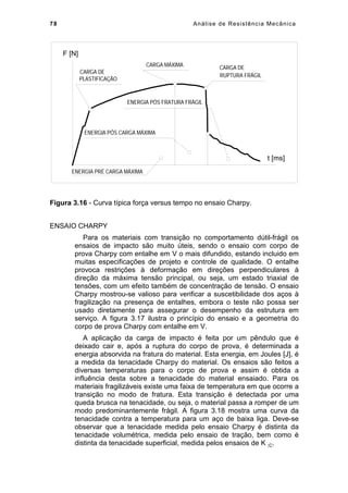 78 Análise de Resistência Mecânica
CARGA DE
PLASTIFICAÇÃO
CARGA MÁXIMA CARGA DE
RUPTURA FRÁGIL
ENERGIA PRÉ CARGA MÁXIMA
ENERGIA PÓS CARGA MÁXIMA
ENERGIA PÓS FRATURA FRÁGIL
F [N]
t [ms]
Figura 3.16 - Curva típica força versus tempo no ensaio Charpy.
ENSAIO CHARPY
Para os materiais com transição no comportamento dútil-frágil os
ensaios de impacto são muito úteis, sendo o ensaio com corpo de
prova Charpy com entalhe em V o mais difundido, estando incluido em
muitas especificações de projeto e controle de qualidade. O entalhe
provoca restrições à deformação em direções perpendiculares à
direção da máxima tensão principal, ou seja, um estado triaxial de
tensões, com um efeito também de concentração de tensão. O ensaio
Charpy mostrou-se valioso para verificar a suscetibilidade dos aços à
fragilização na presença de entalhes, embora o teste não possa ser
usado diretamente para assegurar o desempenho da estrutura em
serviço. A figura 3.17 ilustra o princípio do ensaio e a geometria do
corpo de prova Charpy com entalhe em V.
A aplicação da carga de impacto é feita por um pêndulo que é
deixado cair e, após a ruptura do corpo de prova, é determinada a
energia absorvida na fratura do material. Esta energia, em Joules [J], é
a medida da tenacidade Charpy do material. Os ensaios são feitos a
diversas temperaturas para o corpo de prova e assim é obtida a
influência desta sobre a tenacidade do material ensaiado. Para os
materiais fragilizáveis existe uma faixa de temperatura em que ocorre a
transição no modo de fratura. Esta transição é detectada por uma
queda brusca na tenacidade, ou seja, o material passa a romper de um
modo predominantemente frágil. A figura 3.18 mostra uma curva da
tenacidade contra a temperatura para um aço de baixa liga. Deve-se
observar que a tenacidade medida pelo ensaio Charpy é distinta da
tenacidade volumétrica, medida pelo ensaio de tração, bem como é
distinta da tenacidade superficial, medida pelos ensaios de K IC.
 