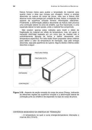 80 Análise de Resistência Mecânica
fratura fornece meios para avaliar a tenacidade do material, pois
quanto maior a área que rompeu por clivagem, menor a energia
absorvida na ruptura do corpo de prova, visto que a fratura dutil
absorve muito mais energia por unidade de área. Assim, a inspeção do
aspecto da superfície rompida fornece informações relevantes.
Finalmente, a deformação plástica decorrente da fratura dútil provoca
uma contração lateral na zona de entalhe, que fica tracionada, e uma
expansão lateral no lado oposto, onde o material fica comprimido.
Não existem apenas estes métodos para medir o efeito de
fragilização do material por efeito da temperatura, mas, em geral, a
transição dútil-frágil baseada em um único tipo de medida não é
suficientemente abrupta de forma a definir claramente uma
temperatura específica. Por esta razão foram propostas vários critérios
para definir o valor da temperatura de transição, seja pela energia
absorvida, seja pela aparência da ruptura. Alguns destes critérios estão
descritos a seguir.
FRATURA FRÁGIL
FRATURA DÚTIL
EXPANSÃO
CONTRAÇÃO
Figura 3.19 - Aspecto de seção rompida do corpo de prova Charpy, indicando
as diferentes regiões da superfície rompida e a deformação lateral de
contração junto ao entalhe e de espansão no topo do corpo de prova.
CRITÉRIOS BASEADOS NA ENERGIA DE TRANSIÇÃO
- A temperatura na qual a curva energia-temperatura intercepta o
nível de 20J (15 lb.ft).
 