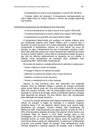 Comportamento Mecânico dos Materiais 81
- A temperatura na qual a curva intercepta o nível de 55J (40 lb.ft).
- Energia média de transição. A temperatura correspondente ao
valor médio entre os limites máximo e mínimo de energia absorvida
nos ensaios.
CRITÉRIOS BASEADOS NA APARÊNCIA DA FRATURA
- A mínima temperatura na qual é ocorre uma ruptura 100% dútil.
- A máxima temperatura na qual é obtida uma ruptura 100% frágil.
- A temperatura na qual 50% de ruptura dútil é obtida.
A temperatura determinada por qualquer um destes critérios deve
ser comparada apenas com dados obtidos com o mesmo tipo e
tamanho do corpo de prova. Em muitas aplicações é dada importância
fundamental à temperatura máxima do nível inferior da curva da
energia, ou seja, à temperatura em que a tenacidade começa a subir.
Este valor particular parece ser menos sensível aos métodos de ensaio
do que os outros critérios. Como esta é a temperatura abaixo da qual o
aço não se deforma plasticamente na presença de um entalhe, é
referida como temperatura de transição para dutilidade nula,
usualmente NDT, (Nil Ductility Temperature).
No ensaio de impacto a energia absorvida do pêndulo é usada para:
- Iniciar a fissura no fundo do entalhe;
- Propagar a fissura no restante da seção;
- Deformar os pontos de contato com o corpo de prova;
- Acelerar a massa do corpo de prova;
- Vencer a resistência do ar e dos mancais.
Apenas os dois primeiros itens são relevantes nos materiais
tenazes. Para os materiais frágeis, a parcela de energia combinada
pelos outros fatores pode ser uma porcentagem sensível da energia
total. Em ensaios normais, não há preocupação sobre as diferentes
parcelas no consumo de energia, sendo considerada apenas a energia
total absorvida do pêndulo. Os dois últimos ítens são considerados
pela calibração da escala de leitura
A curva de energia apresenta três regiões características: o patamar
inferior de energia, a região de transição e o patamar superior,
conforme figura 3.15. No patamar inferior temos uma ruptura frágil,
geralmente por clivagem, ficando limitado pela temperatura de
referência, NDT. Esta temperatura em geral situa-se na faixa de 10% a
20% da temperatura absoluta de fusão. No patamar inferior temos uma
nucleação frágil da fissura e uma baixa energia para a sua
propagação, com um consequente comportamento frágil. Na região de
transição ocorre um modo misto de ruptura, parte da superfície com
uma fratura plana e parte por cisalhamento. A ruptura por cisalhamento
consome uma grande fração da energia. Para temperaturas ainda
maiores atingimos o patamar superior de energia, onde o material é
 