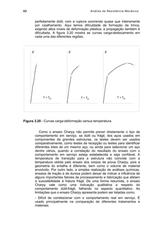 82 Análise de Resistência Mecânica
perfeitamente dútil, com a ruptura ocorrendo quase que inteiramente
por cisalhamento. Aqui temos dificuldade de formação da trinca,
exigindo altos níveis de deformação plástica; a propagação também é
dificultada. A figura 3.20 mostra as curvas carga-deslocamento em
cada uma das diferentes regiões.
FF
T  Tcr T ~ Tcr
F
T  Tcr
Figura 3.20 - Curvas carga-deformação versus temperatura.
Como o ensaio Charpy não permite prever diretamente o tipo de
comportamento em serviço, se dútil ou frágil, dos aços usados em
componentes de grandes estruturas, os testes devem ser usados
comparativamente, como testes de recepção ou testes para identificar
diferentes lotes de um mesmo aço, ou ainda para selecionar um aço
dentre vários, quando a correlação do resultado do ensaio com o
comportamento em serviço esteja estabelecida e seja confiável. A
temperatura de transição para a estrutura não coincide com a
temperatura obtida pelo ensaio dos corpos de prova Charpy, pois a
geometria do entalhe é diferente, bem como o volume de material
envolvido. Por outro lado, a simples realização de análises químicas,
ensaios de tração e de dureza podem deixar de indicar a influência de
alguns importantes fatores de processamento e fabricação que afetam
a suscetibilidade à fratura frágil. De uma forma resumida, o ensaio
Charpy vale como uma indicação qualitativa a respeito do
comportamento dútil-frágil, falhando no aspecto quantitativo. As
limitações que o ensaio Charpy apresenta podem ser listadas como:
- Difícil de correlacionar com o comportamento real em serviço. É
usado principalmente na comparação de diferentes tratamentos e
materiais.
 