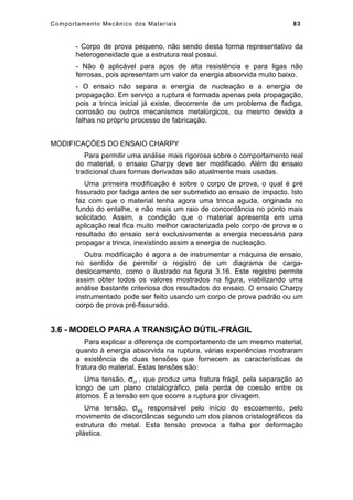 Comportamento Mecânico dos Materiais 83
- Corpo de prova pequeno, não sendo desta forma representativo da
heterogeneidade que a estrutura real possui.
- Não é aplicável para aços de alta resistência e para ligas não
ferrosas, pois apresentam um valor da energia absorvida muito baixo.
- O ensaio não separa a energia de nucleação e a energia de
propagação. Em serviço a ruptura é formada apenas pela propagação,
pois a trinca inicial já existe, decorrente de um problema de fadiga,
corrosão ou outros mecanismos metalúrgicos, ou mesmo devido a
falhas no próprio processo de fabricação.
MODIFICAÇÕES DO ENSAIO CHARPY
Para permitir uma análise mais rigorosa sobre o comportamento real
do material, o ensaio Charpy deve ser modificado. Além do ensaio
tradicional duas formas derivadas são atualmente mais usadas.
Uma primeira modificação é sobre o corpo de prova, o qual é pré
fissurado por fadiga antes de ser submetido ao ensaio de impacto. Isto
faz com que o material tenha agora uma trinca aguda, originada no
fundo do entalhe, e não mais um raio de concordância no ponto mais
solicitado. Assim, a condição que o material apresenta em uma
aplicação real fica muito melhor caracterizada pelo corpo de prova e o
resultado do ensaio será exclusivamente a energia necessária para
propagar a trinca, inexistindo assim a energia de nucleação.
Outra modificação é agora a de instrumentar a máquina de ensaio,
no sentido de permitir o registro de um diagrama de carga-
deslocamento, como o ilustrado na figura 3.16. Este registro permite
assim obter todos os valores mostrados na figura, viabilizando uma
análise bastante criteriosa dos resultados do ensaio. O ensaio Charpy
instrumentado pode ser feito usando um corpo de prova padrão ou um
corpo de prova pré-fissurado.
3.6 - MODELO PARA A TRANSIÇÃO DÚTIL-FRÁGIL
Para explicar a diferença de comportamento de um mesmo material,
quanto à energia absorvida na ruptura, várias experiências mostraram
a existência de duas tensões que fornecem as características de
fratura do material. Estas tensões são:
Uma tensão, σcl , que produz uma fratura frágil, pela separação ao
longo de um plano cristalográfico, pela perda de coesão entre os
átomos. É a tensão em que ocorre a ruptura por clivagem.
Uma tensão, σeq responsável pelo início do escoamento, pelo
movimento de discordâncas segundo um dos planos cristalográficos da
estrutura do metal. Esta tensão provoca a falha por deformação
plástica.
 