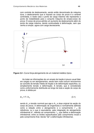 Comportamento Mecânico dos Materiais 49
com controle de deslocamento, sendo então denominada de máquina
dura, o deslocamento que é imposto ao corpo de prova é a variável
controlada, e neste caso o ponto de carga máxima não representa o
ponto de instabilidade para o conjunto máquina de ensaio-corpo de
prova. O corpo de prova admite um aumento de deslocamento além do
ponto de carga máxima, dando continuidade à deformação, sem que
venha a romper, agora com carga decrescente.
∆ l
F
FR
FE
Fe
Fp
Ff
Figura 3.2 - Curva força-alongamento de um material metálico típico.
Ao tratar as informações de um ensaio de tração é pouco usual falar
em cargas ou em alongamentos, sendo bem mais comum recorrermos
ao conceito de tensão média de tração e de deformação específica, ou
simplesmente tensão e deformação. A tensão, que é considerada
como uniformemente distribuida ao longo de toda a seção do corpo de
prova, é obtida por
σ 0 = F / A 0 (3.1)
sendo σ 0 a tensão nominal que age e A 0 a área original da seção do
corpo de prova. A deformação de engenharia é normalmente definida
como a relação entre o alongamento e o comprimento  0 de
referência, ou o que é equivalente, pela integração do alongamento
infinitesimal d, referido ao comprimento  0, que define a deformação
infinitesimal, entre os limites especificados pelo comprimento inicial e
pelo comprimento final. Sendo de a deformação infinitesimal,
 