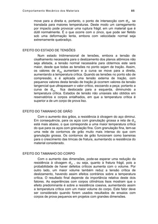Comportamento Mecânico dos Materiais 85
move para a direita e, portanto, o ponto de intersecção com σcl se
translada para maiores temperaturas. Deste modo um carregamento
por impacto pode provocar uma ruptura frágil, em um material que é
dútil normalmente. É o que ocorre com o zinco, que pode ser fletido
sob uma deformação lenta, embora com velocidade normal seja
extremamente quebradiço.
EFEITO DO ESTADO DE TENSÕES
Num estado tridimensional de tensões, embora a tensão de
cisalhamento necessária para o deslizamento dos planos atômicos não
seja afetada, a tensão normal necessária para obtermos este será
maior, desde que todas as tensões no ponto sejam de tração. Assim,
os valores de σeq aumentam e a curva se move para a direita,
aumentando a temperatura crítica. Quando as tensões no ponto são de
compressão, e é aplicada uma tensão externa de tração, com
pequenos valores desta tensão de tração já ocorrem valores da tensão
tangencial que ultrapassam o valor crítico, escoando a peça; portanto a
curva de σeq fica deslocada para a esquerda, diminuindo a
temperatura crítica. Estados de tensão não uniaxiais são obtidos em
reservatórios e corpos entalhados, em que a temperatura crítica é
superior a de um corpo de prova liso.
EFEITO DO TAMANHO DE GRÃO
Com o aumento dos grãos, a resistência à clivagem do aço diminui.
Em consequência, para os aços com granulação grossa a reta de σcl
está mais abaixo, o que corresponde a uma maior temperatura crítica
do que para os aços com granulação fina. Com granulação fina, tem-se
uma rede de contornos de grão muito mais intensa do que com
granulação grossa. Os contornos de grão funcionam como barreiras
para o crescimento das trincas de fratura, aumentando a resistência do
material considerado.
EFEITO DO TAMANHO DO CORPO
Com o aumento das dimensões, pode-se esperar uma redução da
resistência à clivagem σcl , ou seja, quanto à fratura frágil, pois a
probabilidade de haver defeitos críticos aumenta com o volume. Por
outro lado, um maior volume também reduz a tensão crítica de
deslizamento, havendo assim efeitos contrários sobre a temperatura
crítica. O resultado final depende da importância relativa deste dois
fatores. As experiências com corpos cilíndricos lisos mostram que o
efeito predominante é sobre a resistência coesiva, aumentando assim
a temperatura crítica com um maior volume do corpo. Este fator deve
ser considerado quando forem usados resultados de ensaios com
corpos de prova pequenos em projetos com grandes dimensões.
 