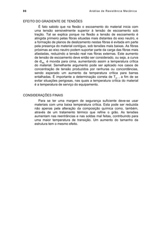86 Análise de Resistência Mecânica
EFEITO DO GRADIENTE DE TENSÕES
É fato sabido que na flexão o escoamento do material inicia com
uma tensão sensivelmente superior à tensão de escoamento sob
tração. Tal se explica porque na flexão a tensão de escoamento é
atingida primeiro pelas fibras situadas mais distantes do eixo neutro, e
a formação de planos de deslizamento nestas fibras é evitada em parte
pela presença do material contíguo, sob tensões mais baixas. As fibras
próximas ao eixo neutro podem suportar parte da carga das fibras mais
afastadas, reduzindo a tensão real nas fibras externas. Este aumento
de tensão de escoamento deve então ser considerado, ou seja, a curva
de σeq é movida para cima, aumentando assim a temperatura crítica
do material. Semelhante argumento pode ser aplicado nos casos de
concentração de tensão produzidos por ranhuras ou concordâncias,
sendo esperado um aumento da temperatura crítica para barras
entalhadas. É importante a determinação correta de Tcr , a fim de se
evitar situações perigosas, nas quais a temperatura crítica do material
é a temperatura de serviço do equipamento.
CONSIDERAÇÕES FINAIS
Para se ter uma margem de segurança suficiente deve-se usar
materiais com uma baixa temperatura crítica. Esta pode ser reduzida
não apenas pela alteração da composição química como, também,
através de um tratamento térmico que refine o grão. As tensões
aumentam nas reentrâncias e nas soldas mal feitas, contribuindo para
uma maior temperatura de transição. Um aumento do tamanho da
estrutura tem o mesmo efeito.
 