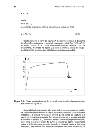 50 Análise de Resistência Mecânica
e = ∫ de
onde
de = d /  0
e, portanto, integrando entre o comprimento inicial e o final,
e = ∆ /  0 (3.2)
Desta maneira, a partir da figura 3.1 é possível construir o diagrama
tensão-deformação para o material, usando as definições (3.1) e (3.2).
A curva obtida é a curva tensão-deformação nominal, ou de
engenharia, mostrada na figura 3.3, que é similar à curva de carga-
deslocamento, a menos das escalas dos eixos coordenados.
e
σ0
R
σ
E
σ
eσ
pσ
f
σ
Figura 3.3 - Curva tensão-deformação nominal, para o material ensaiado com
resultados da figura 3.2.
Alguns fatos interessantes são observados em um ensaio de tração,
se, ao invés de mantermos a carga, ou o deslocamento, continuamente
crescendo, o ensaio for parado em um ponto antes da ruptura e o
corpo de prova descarregado. Em primeiro lugar, se a tensão aplicada
for inferior à tensão σ p, chamada tensão limite de proporcionalidade,
que limita a porção linear da curva, a descarga ocorre exatamente
sobre a linha de carregamento, ficando o material, após a descarga
completa, exatamente nas mesmas condições de antes do ensaio. É
 