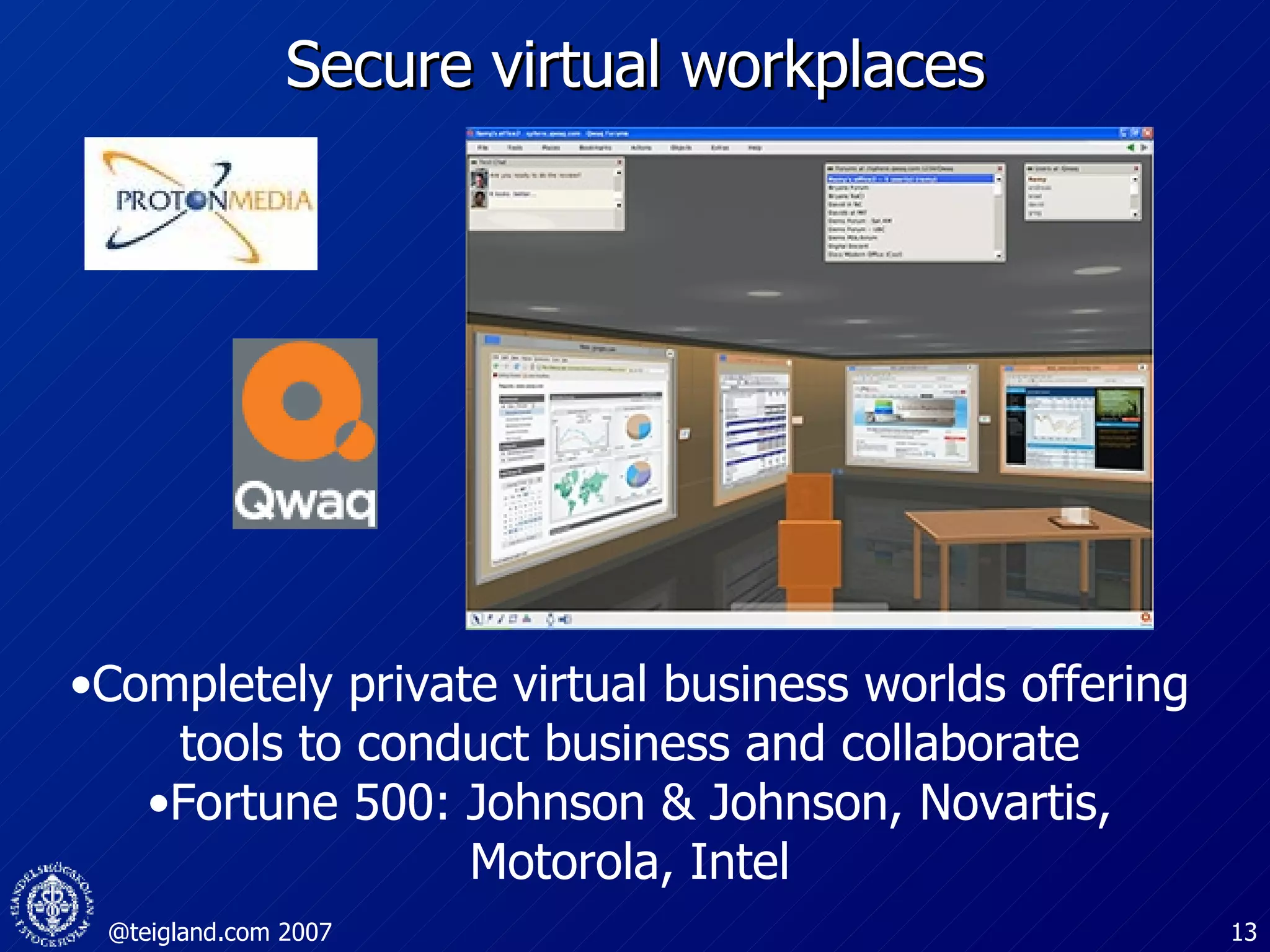 Secure virtual workplaces Completely private virtual business worlds offering tools to conduct business and collaborate Fortune 500: Johnson & Johnson, Novartis, Motorola, Intel 