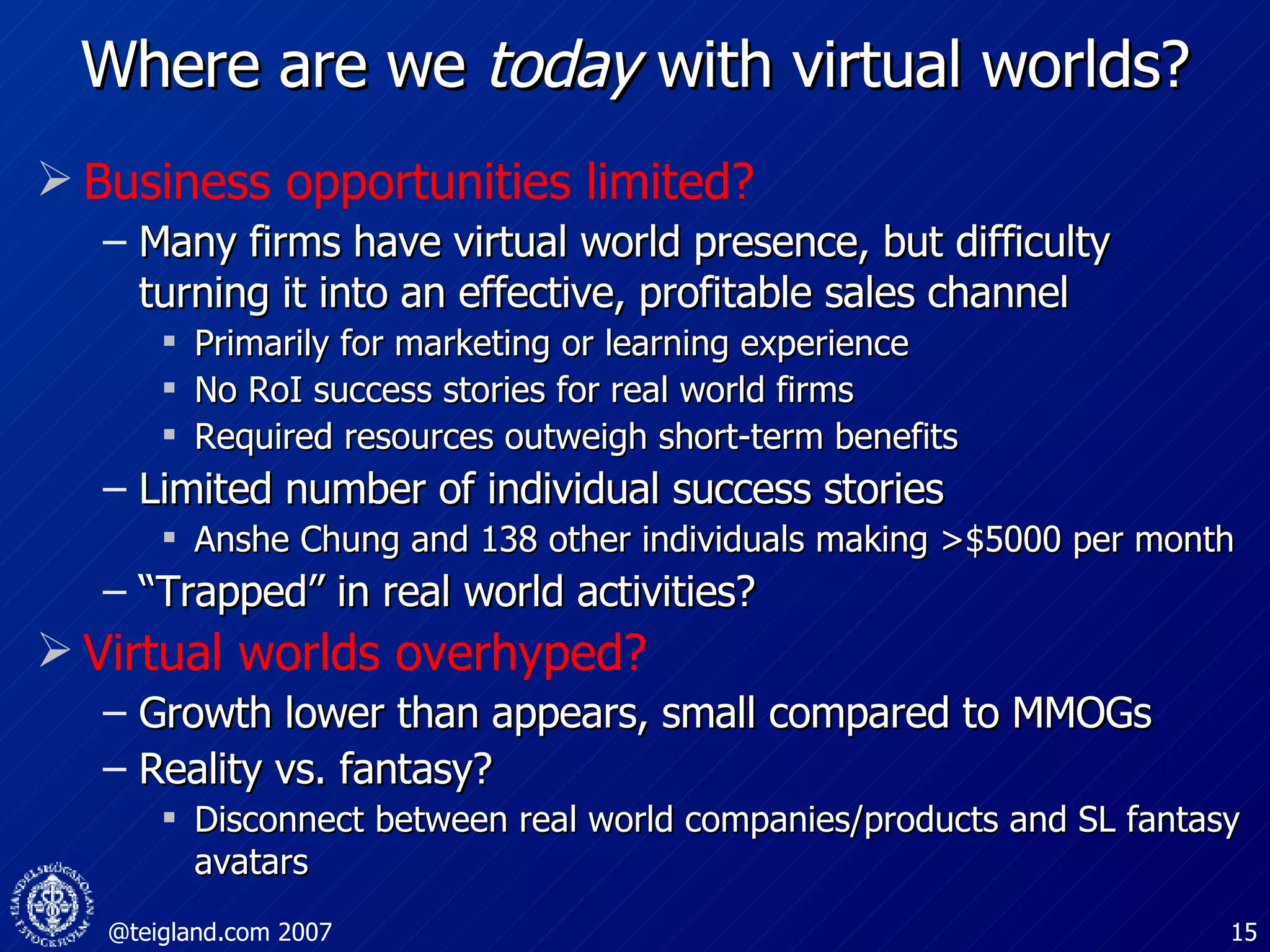 Where are we  today  with virtual worlds? Business opportunities limited? Many firms have virtual world presence, but difficulty turning it into an effective, profitable sales channel Primarily for marketing or learning experience No RoI success stories for real world firms Required resources outweigh short-term benefits Limited number of individual success stories Anshe Chung and 138 other individuals making >$5000 per month “ Trapped” in real world activities? Virtual worlds overhyped? Growth lower than appears, small compared to MMOGs Reality vs. fantasy?  Disconnect between real world companies/products and SL fantasy avatars 