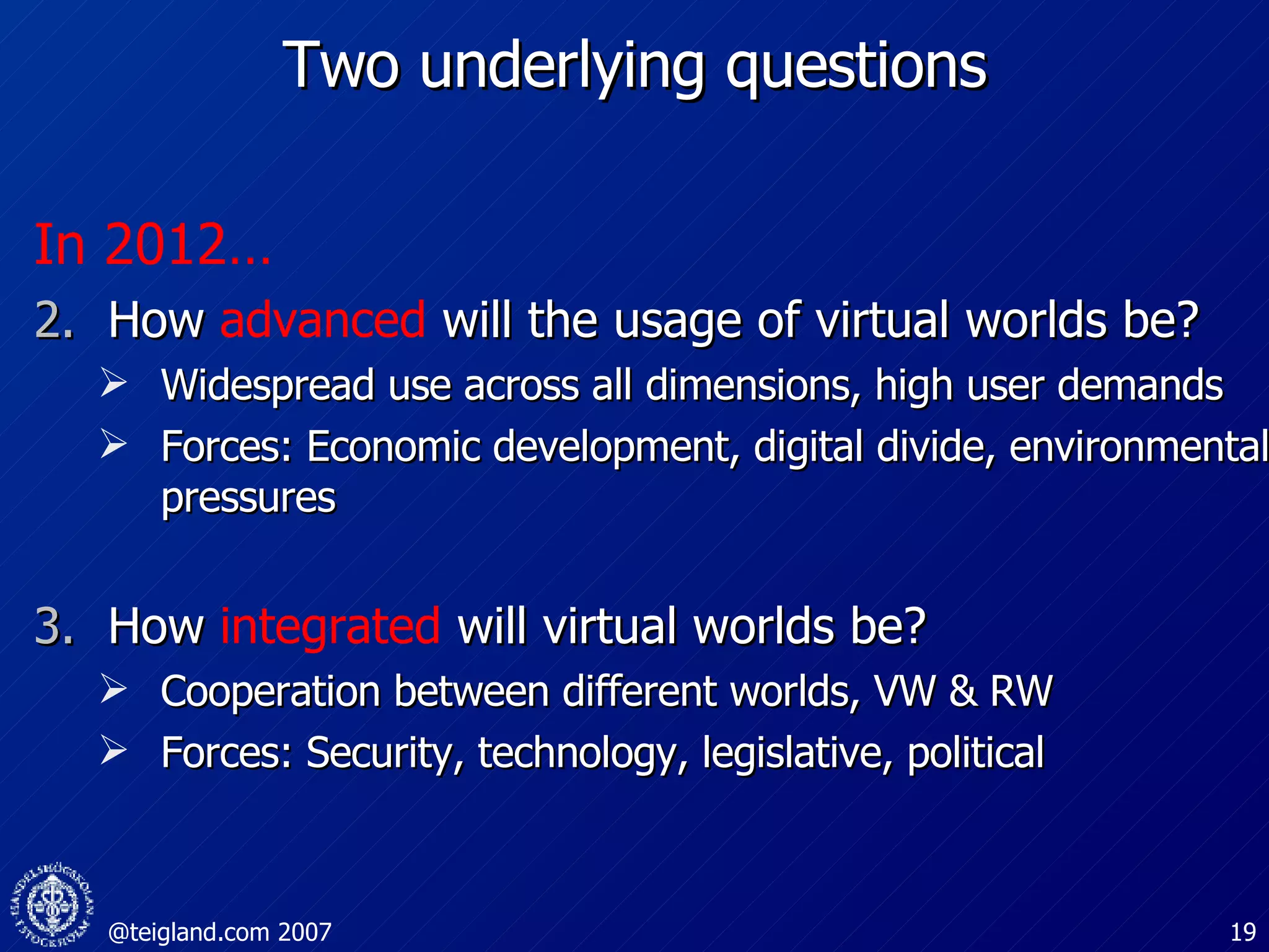 Two underlying questions In 2012… How   advanced   will the usage of virtual worlds be? Widespread use across all dimensions, high user demands  Forces: Economic development, digital divide, environmental pressures How  integrated  will virtual worlds be? Cooperation between different worlds, VW & RW Forces: Security, technology, legislative, political 