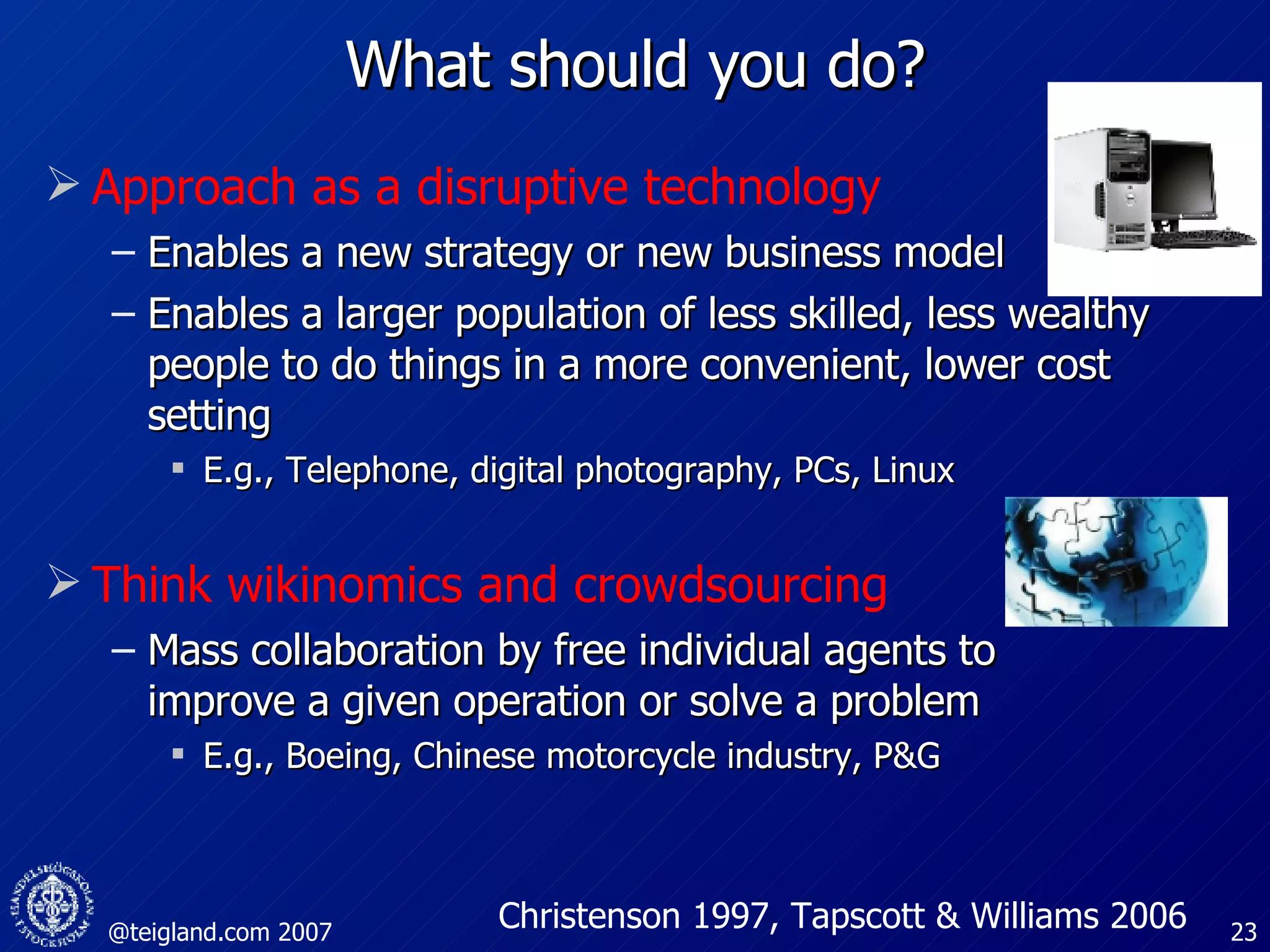 What should you do? Approach as a disruptive technology Enables a new strategy or new business model Enables a larger population of less skilled, less wealthy people to do things in a more convenient, lower cost setting E.g., Telephone, digital photography, PCs, Linux Think wikinomics and crowdsourcing Mass collaboration by free individual agents to improve a given operation or solve a problem  E.g., Boeing, Chinese motorcycle industry, P&G Christenson 1997, Tapscott & Williams 2006 