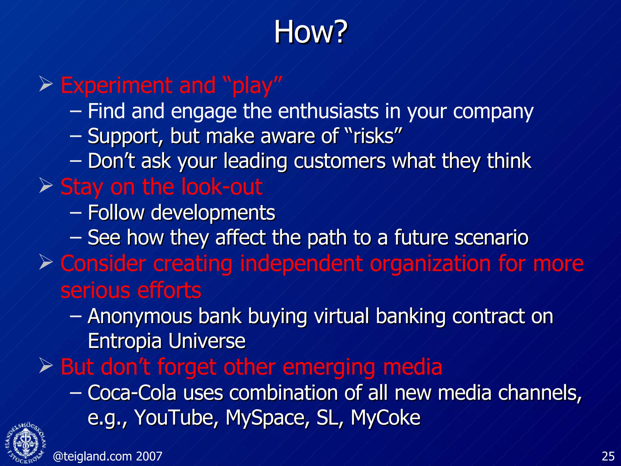 How? Experiment and “play” Find and engage the enthusiasts in your company  Support, but make aware of “risks”  Don’t ask your leading customers what they think Stay on the look-out Follow developments See how they affect the path to a future scenario Consider creating independent organization for more serious efforts Anonymous bank buying virtual banking contract on Entropia Universe But don’t forget other emerging media Coca-Cola uses combination of all new media channels, e.g., YouTube, MySpace, SL, MyCoke 