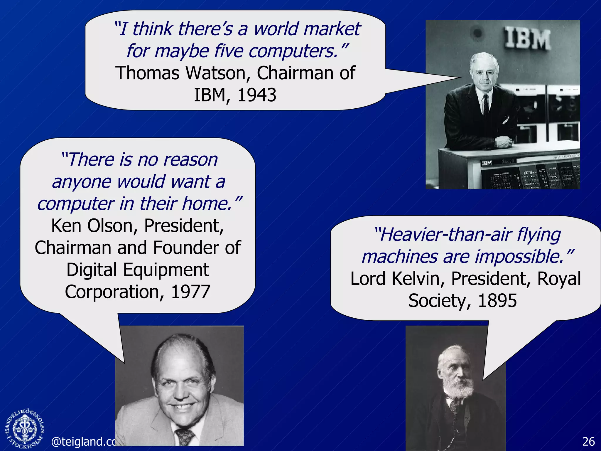 “ I think there’s a world market for maybe five computers.” Thomas Watson, Chairman of IBM, 1943 “ There is no reason anyone would want a computer in their home.” Ken Olson, President, Chairman and Founder of Digital Equipment Corporation, 1977 “ Heavier-than-air flying machines are impossible.” Lord Kelvin, President, Royal Society, 1895  