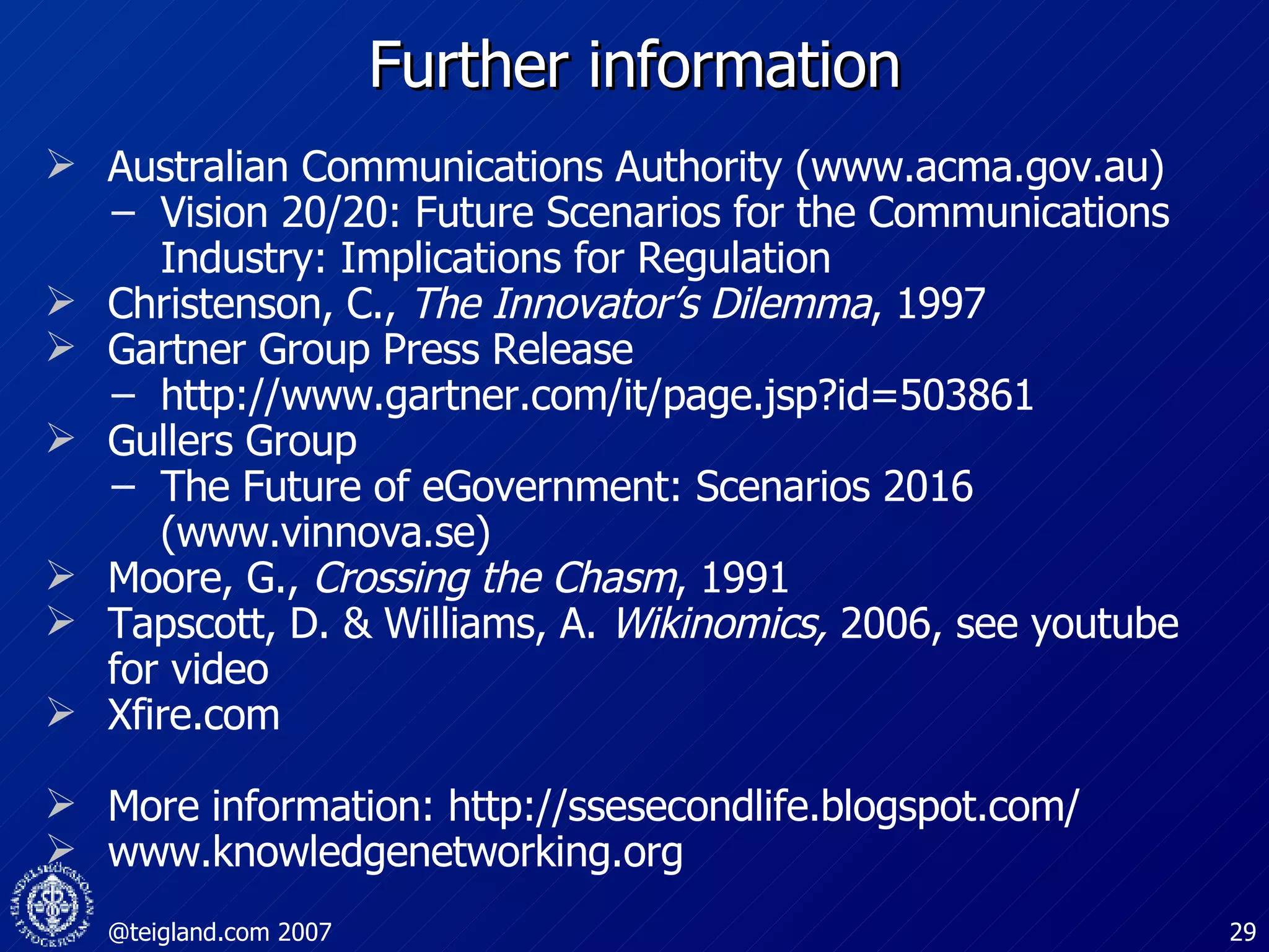 Further information Australian Communications Authority (www.acma.gov.au) Vision 20/20: Future Scenarios for the Communications Industry: Implications for Regulation  Christenson, C.,  The Innovator’s Dilemma , 1997 Gartner Group Press Release http://www.gartner.com/it/page.jsp?id=503861 Gullers Group The Future of eGovernment: Scenarios 2016 (www.vinnova.se) Moore, G.,  Crossing the Chasm , 1991 Tapscott, D. & Williams, A.  Wikinomics,  2006, see youtube for video Xfire.com More information: http://ssesecondlife.blogspot.com/ www.knowledgenetworking.org 