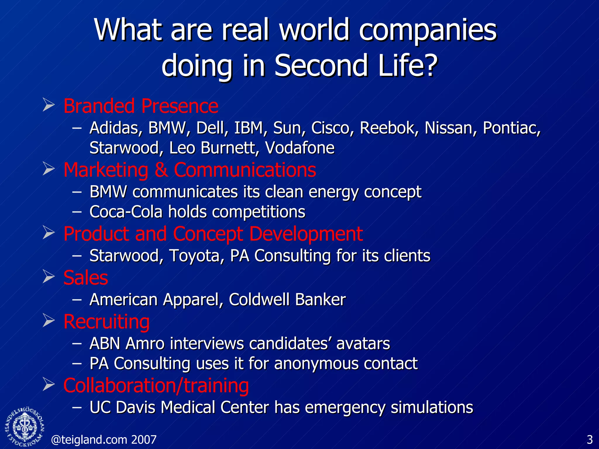 What are real world companies  doing in Second Life? Branded Presence Adidas, BMW, Dell, IBM, Sun, Cisco, Reebok, Nissan, Pontiac, Starwood, Leo Burnett, Vodafone  Marketing & Communications BMW communicates its clean energy concept Coca-Cola holds competitions Product and Concept Development Starwood, Toyota, PA Consulting for its clients Sales American Apparel, Coldwell Banker Recruiting ABN Amro interviews candidates’ avatars PA Consulting uses it for anonymous contact Collaboration/training UC Davis Medical Center has emergency simulations 