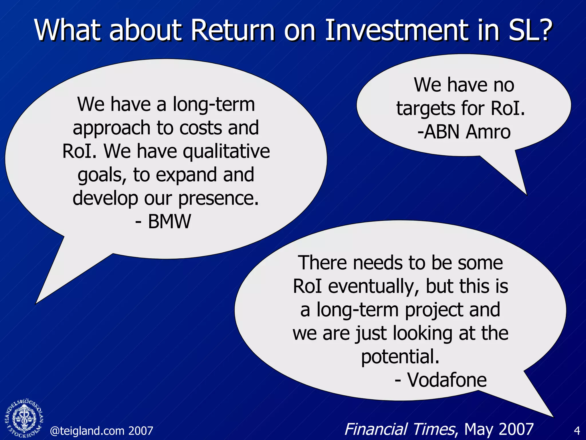 What about Return on Investment in SL? We have a long-term approach to costs and RoI. We have qualitative goals, to expand and develop our presence. - BMW  We have no targets for RoI.  -ABN Amro There needs to be some RoI eventually, but this is a long-term project and we are just looking at the potential. - Vodafone  Financial Times , May 2007 