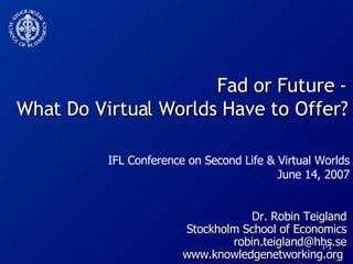 Fad or Future - What Do Virtual Worlds Have to Offer? Dr. Robin Teigland Stockholm School of Economics [email_address] www.knowledgenetworking.org  IFL Conference on Second Life & Virtual Worlds June 14, 2007 