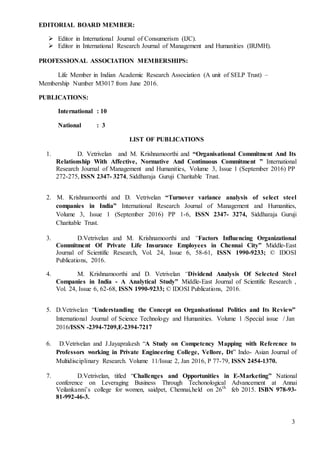 3
EDITORIAL BOARD MEMBER:
 Editor in International Journal of Consumerism (IJC).
 Editor in International Research Journal of Management and Humanities (IRJMH).
PROFESSIONAL ASSOCIATION MEMBERSHIPS:
Life Member in Indian Academic Research Association (A unit of SELP Trust) –
Membership Number M3017 from June 2016.
PUBLICATIONS:
International : 10
National : 3
LIST OF PUBLICATIONS
1. D. Vetrivelan and M. Krishnamoorthi and “Organisational Commitment And Its
Relationship With Affective, Normative And Continuous Commitment ” International
Research Journal of Management and Humanities, Volume 3, Issue 1 (September 2016) PP
272-275, ISSN 2347- 3274, Siddharaja Guruji Charitable Trust.
2. M. Krishnamoorthi and D. Vetrivelan “Turnover variance analysis of select steel
companies in India” International Research Journal of Management and Humanities,
Volume 3, Issue 1 (September 2016) PP 1-6, ISSN 2347- 3274, Siddharaja Guruji
Charitable Trust.
3. D.Vetrivelan and M. Krishnamoorthi and “Factors Influencing Organizational
Commitment Of Private Life Insurance Employees in Chennai City” Middle-East
Journal of Scientific Research, Vol. 24, Issue 6, 58-61, ISSN 1990-9233; © IDOSI
Publications, 2016.
4. M. Krishnamoorthi and D. Vetrivelan “Dividend Analysis Of Selected Steel
Companies in India - A Analytical Study” Middle-East Journal of Scientific Research ,
Vol. 24, Issue 6, 62-68, ISSN 1990-9233; © IDOSI Publications, 2016.
5. D.Vetrivelan “Understanding the Concept on Organisational Politics and Its Review”
International Journal of Science Technology and Humanities. Volume 1 /Special issue / Jan
2016/ISSN -2394-7209,E-2394-7217
6. D.Vetrivelan and J.Jayaprakesh “A Study on Competency Mapping with Reference to
Professors working in Private Engineering College, Vellore, Dt” Indo- Asian Journal of
Multidisciplinary Research. Volume 11/Issue 2, Jan 2016, P 77-79, ISSN 2454-1370.
7. D.Vetrivelan, titled “Challenges and Opportunities in E-Marketing” National
conference on Leveraging Business Through Techonological Advancement at Annai
Veilankanni’s college for women, saidpet, Chennai,held on 26th
feb 2015. ISBN 978-93-
81-992-46-3.
 