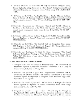 4
8. Dheeba.J, D.Vetrivelan and Dr.Akbarkhan “A study on Emotional Intelligence among
Private Engineering college Professors in vellore district” Bonfring International Journal
of Industrial Engineering and Management science. Volume 5, Aug- 2015, p.20, ISSN 2250
– 1096.
9. D.Vetrivelan and Dr.A.Velavan “An Empirical Study on Gender Difference in Stress
Faced by Private Life Insurance Employees in Chennai City” International journal of
applied engineering research. Volume 10 /issue 30, 2015, p 23064-23068. ISSN- 0973-
4562.
10. D.Vetrivelan, Dr.A.Velavan and B.Seenivasan “Burnout and Worklife Balance as
Predictors of Job Satisfaction in the Private Life Insurance Industry” International
research journal of management studies. Volume 2 / issue 2, Sep 2014, p 700-706, ISSN -
2347-3274.
11. D.Vetrivelan and Dr.A.Velavan, “A Study On Quality Of Worklife Among Private Life
Insurance Employees in Chennai”. Recent trends in management, 2013, p 98-102, ISBN
978-93-82338-54-3.
12. D.Vetrivelan and Dr.A.Velavan “An Empirical Study on Occupational Stress among
BPO Employees in And Around Chennai and Bangalore City” Emerging Dimensions in
management.2013, p 78-82, ISBN -978-93-82338-38-3.
13. D.Vetrivelan and Dr.A.Velavan, “A Study On Stress Management With Special
Reference To Employees Working in Private Life Insurance Sector In And Around
Vellore City” SELP journal of social science. Volume 3 / issue 12, Oct 2012, p 91-96,
ISSN -0975-9999.
PAPERS PRESENTED IN VARIOUS FORUMS:
1. Participated in the state level seminar on “Entrepreneurship – An Empowerment for
Graduates” Organised by Department of Business Administration, K.M.G College of
Arts and Science, Gudiyattam on 23rd
Aug 2016.
2. Participated and presented a paper titled “Organisational commitment and its
relationship with affective, normative and continuous commitment” in the National
Conference organised by Departement of Management studies, Priyadarhini Engg College,
Vaniyambadi on 27th
Aug 2016.
3. Participated and presented a paper titled “Recent trends in Banking” in the National
Seminar organised by Department of Business Administration, Sacred Heart College
(Autonomous) Tirupattur on 26th
Aug 2016.
4. Participated and presented a paper titled “Understanding the Concept on
Organisational Politics and its Review” in the International conference on Achieving
Excellence in Commerce and Management Practices” organised by PG and research
 