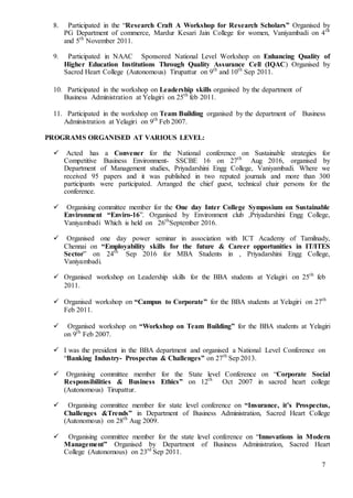 7
8. Participated in the “Research Craft A Workshop for Research Scholars” Organised by
PG Department of commerce, Mardur Kesari Jain College for women, Vaniyambadi on 4th
and 5th
November 2011.
9. Participated in NAAC Sponsored National Level Workshop on Enhancing Quality of
Higher Education Institutions Through Quality Assurance Cell (IQAC) Organised by
Sacred Heart College (Autonomous) Tirupattur on 9th
and 10th
Sep 2011.
10. Participated in the workshop on Leadership skills organised by the department of
Business Administration at Yelagiri on 25th
feb 2011.
11. Participated in the workshop on Team Building organised by the department of Business
Administration at Yelagiri on 9th
Feb 2007.
PROGRAMS ORGANISED AT VARIOUS LEVEL:
 Acted has a Convener for the National conference on Sustainable strategies for
Competitive Business Environment- SSCBE 16 on 27th
Aug 2016, organised by
Department of Management studies, Priyadarshini Engg College, Vaniyambadi. Where we
received 95 papers and it was published in two reputed journals and more than 300
participants were participated. Arranged the chief guest, technical chair persons for the
conference.
 Organising committee member for the One day Inter College Symposium on Sustainable
Environment “Enviro-16”. Organised by Environment club ,Priyadarshini Engg College,
Vaniyambadi Which is held on 26th
September 2016.
 Organised one day power seminar in association with ICT Academy of Tamilnady,
Chennai on “Employability skills for the future & Career opportunities in IT/ITES
Sector” on 24th
Sep 2016 for MBA Students in , Priyadarshini Engg College,
Vaniyambadi.
 Organised workshop on Leadership skills for the BBA students at Yelagiri on 25th
feb
2011.
 Organised workshop on “Campus to Corporate” for the BBA students at Yelagiri on 27th
Feb 2011.
 Organised workshop on “Workshop on Team Building” for the BBA students at Yelagiri
on 9th
Feb 2007.
 I was the president in the BBA department and organised a National Level Conference on
“Banking Industry- Prospectus & Challenges” on 27th
Sep 2013.
 Organising committee member for the State level Conference on “Corporate Social
Responsibilities & Business Ethics” on 12th
Oct 2007 in sacred heart college
(Autonomous) Tirupattur.
 Organising committee member for state level conference on “Insurance, it’s Prospectus,
Challenges &Trends” in Department of Business Administration, Sacred Heart College
(Autonomous) on 28th
Aug 2009.
 Organising committee member for the state level conference on “Innovations in Modern
Management” Organised by Department of Business Administration, Sacred Heart
College (Autonomous) on 23rd
Sep 2011.
 
