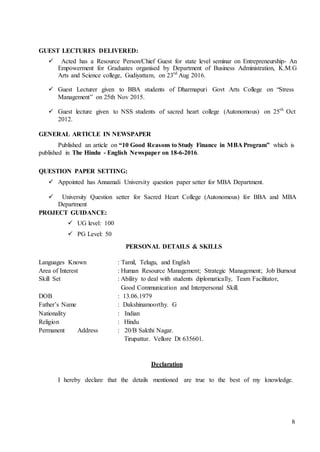8
GUEST LECTURES DELIVERED:
 Acted has a Resource Person/Chief Guest for state level seminar on Entrepreneurship- An
Empowerment for Graduates organised by Department of Business Administration, K.M.G
Arts and Science college, Gudiyattam, on 23rd
Aug 2016.
 Guest Lecturer given to BBA students of Dharmapuri Govt Arts College on “Stress
Management” on 25th Nov 2015.
 Guest lecture given to NSS students of sacred heart college (Autonomous) on 25th
Oct
2012.
GENERAL ARTICLE IN NEWSPAPER
Published an article on “10 Good Reasons to Study Finance in MBA Program” which is
published in The Hindu - English Newspaper on 18-6-2016.
QUESTION PAPER SETTING:
 Appointed has Annamali University question paper setter for MBA Department.
 University Question setter for Sacred Heart College (Autonomous) for BBA and MBA
Department
PROJECT GUIDANCE:
 UG level: 100
 PG Level: 50
PERSONAL DETAILS & SKILLS
Languages Known : Tamil, Telugu, and English
Area of Interest : Human Resource Management; Strategic Management; Job Burnout
Skill Set : Ability to deal with students diplomatically, Team Facilitator,
Good Communication and Interpersonal Skill.
DOB : 13.06.1979
Father’s Name : Dakshinamoorthy. G
Nationality : Indian
Religion : Hindu
Permanent Address : 20/B Sakthi Nagar.
Tirupattur. Vellore Dt 635601.
Declaration
I hereby declare that the details mentioned are true to the best of my knowledge.
 