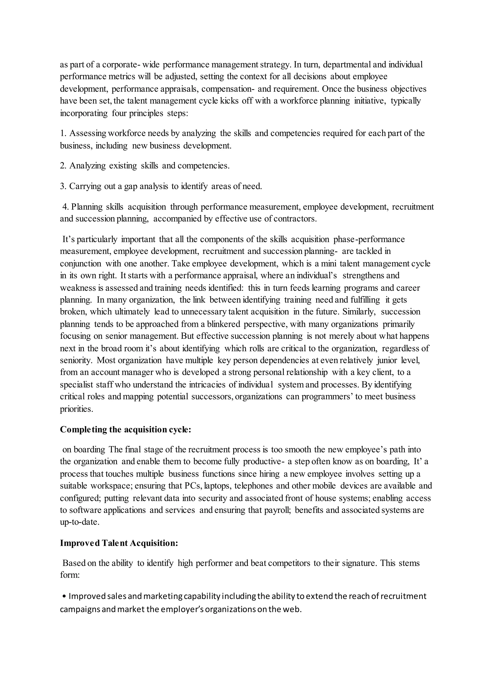 as part of a corporate- wide performance management strategy. In turn, departmental and individual
performance metrics will be adjusted, setting the context for all decisions about employee
development, performance appraisals, compensation- and requirement. Once the business objectives
have been set,the talent management cycle kicks off with a workforce planning initiative, typically
incorporating four principles steps:
1. Assessing workforce needs by analyzing the skills and competencies required for each part of the
business, including new business development.
2. Analyzing existing skills and competencies.
3. Carrying out a gap analysis to identify areas of need.
4. Planning skills acquisition through performance measurement, employee development, recruitment
and succession planning, accompanied by effective use of contractors.
It’s particularly important that all the components of the skills acquisition phase-performance
measurement, employee development, recruitment and succession planning- are tackled in
conjunction with one another. Take employee development, which is a mini talent management cycle
in its own right. It starts with a performance appraisal, where an individual’s strengthens and
weakness is assessed and training needs identified: this in turn feeds learning programs and career
planning. In many organization, the link between identifying training need and fulfilling it gets
broken, which ultimately lead to unnecessary talent acquisition in the future. Similarly, succession
planning tends to be approached from a blinkered perspective, with many organizations primarily
focusing on senior management. But effective succession planning is not merely about what happens
next in the broad room it’s about identifying which rolls are critical to the organization, regardless of
seniority. Most organization have multiple key person dependencies at even relatively junior level,
from an account manager who is developed a strong personal relationship with a key client, to a
specialist staff who understand the intricacies of individual system and processes. By identifying
critical roles and mapping potential successors,organizations can programmers’ to meet business
priorities.
Completing the acquisition cycle:
on boarding The final stage of the recruitment process is too smooth the new employee’s path into
the organization and enable them to become fully productive- a step often know as on boarding, It’ a
process that touches multiple business functions since hiring a new employee involves setting up a
suitable workspace; ensuring that PCs,laptops, telephones and other mobile devices are available and
configured; putting relevant data into security and associated front of house systems; enabling access
to software applications and services and ensuring that payroll; benefits and associated systems are
up-to-date.
Improved Talent Acquisition:
Based on the ability to identify high performer and beat competitors to their signature. This stems
form:
• Improvedsalesandmarketingcapabilityincludingthe abilitytoextendthe reachof recruitment
campaignsandmarket the employer’sorganizationsonthe web.
 