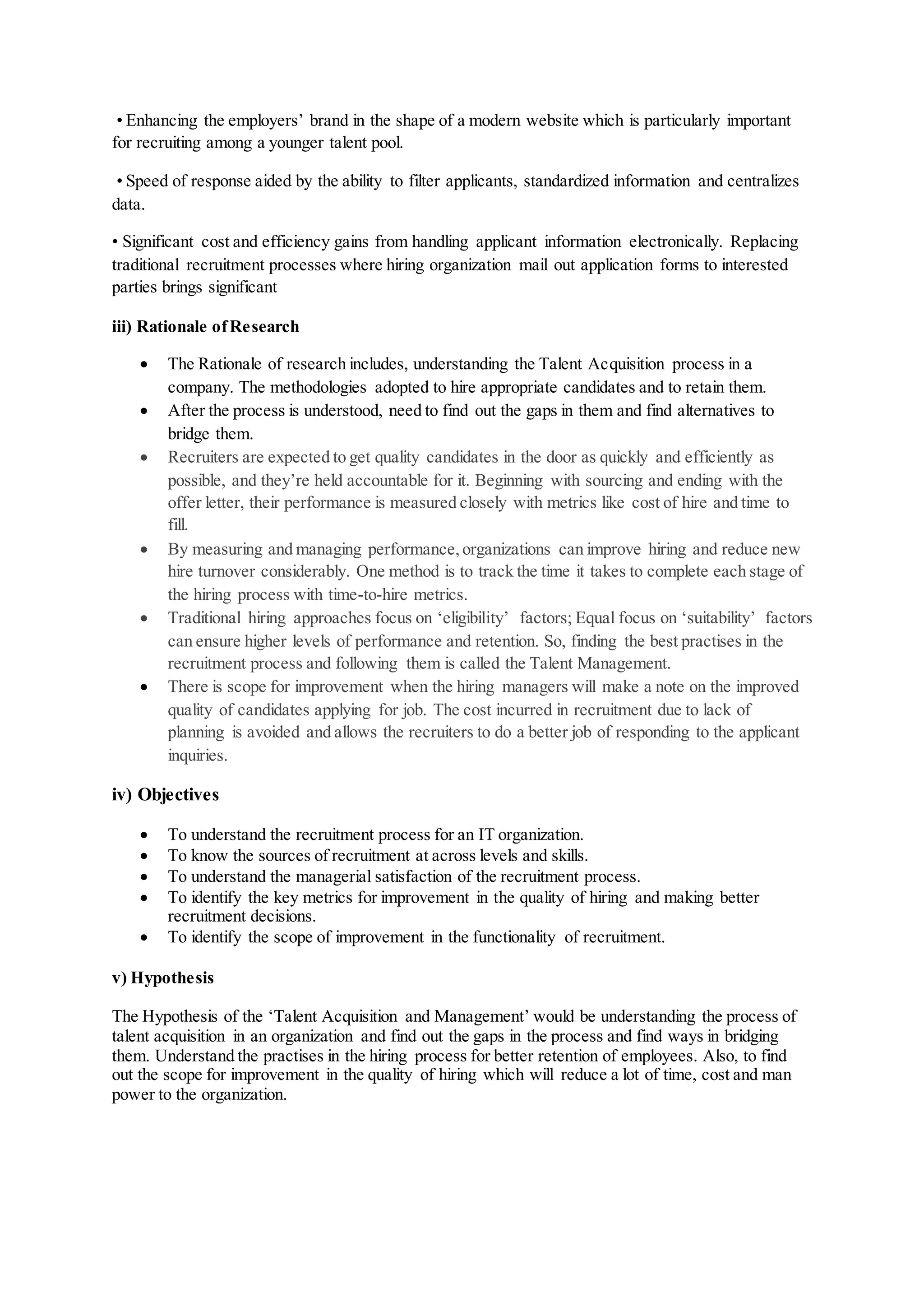 • Enhancing the employers’ brand in the shape of a modern website which is particularly important
for recruiting among a younger talent pool.
• Speed of response aided by the ability to filter applicants, standardized information and centralizes
data.
• Significant cost and efficiency gains from handling applicant information electronically. Replacing
traditional recruitment processes where hiring organization mail out application forms to interested
parties brings significant
iii) Rationale ofResearch
 The Rationale of research includes, understanding the Talent Acquisition process in a
company. The methodologies adopted to hire appropriate candidates and to retain them.
 After the process is understood, need to find out the gaps in them and find alternatives to
bridge them.
 Recruiters are expected to get quality candidates in the door as quickly and efficiently as
possible, and they’re held accountable for it. Beginning with sourcing and ending with the
offer letter, their performance is measured closely with metrics like cost of hire and time to
fill.
 By measuring and managing performance,organizations can improve hiring and reduce new
hire turnover considerably. One method is to track the time it takes to complete each stage of
the hiring process with time-to-hire metrics.
 Traditional hiring approaches focus on ‘eligibility’ factors; Equal focus on ‘suitability’ factors
can ensure higher levels of performance and retention. So, finding the best practises in the
recruitment process and following them is called the Talent Management.
 There is scope for improvement when the hiring managers will make a note on the improved
quality of candidates applying for job. The cost incurred in recruitment due to lack of
planning is avoided and allows the recruiters to do a better job of responding to the applicant
inquiries.
iv) Objectives
 To understand the recruitment process for an IT organization.
 To know the sources of recruitment at across levels and skills.
 To understand the managerial satisfaction of the recruitment process.
 To identify the key metrics for improvement in the quality of hiring and making better
recruitment decisions.
 To identify the scope of improvement in the functionality of recruitment.
v) Hypothesis
The Hypothesis of the ‘Talent Acquisition and Management’ would be understanding the process of
talent acquisition in an organization and find out the gaps in the process and find ways in bridging
them. Understand the practises in the hiring process for better retention of employees. Also, to find
out the scope for improvement in the quality of hiring which will reduce a lot of time, cost and man
power to the organization.
 