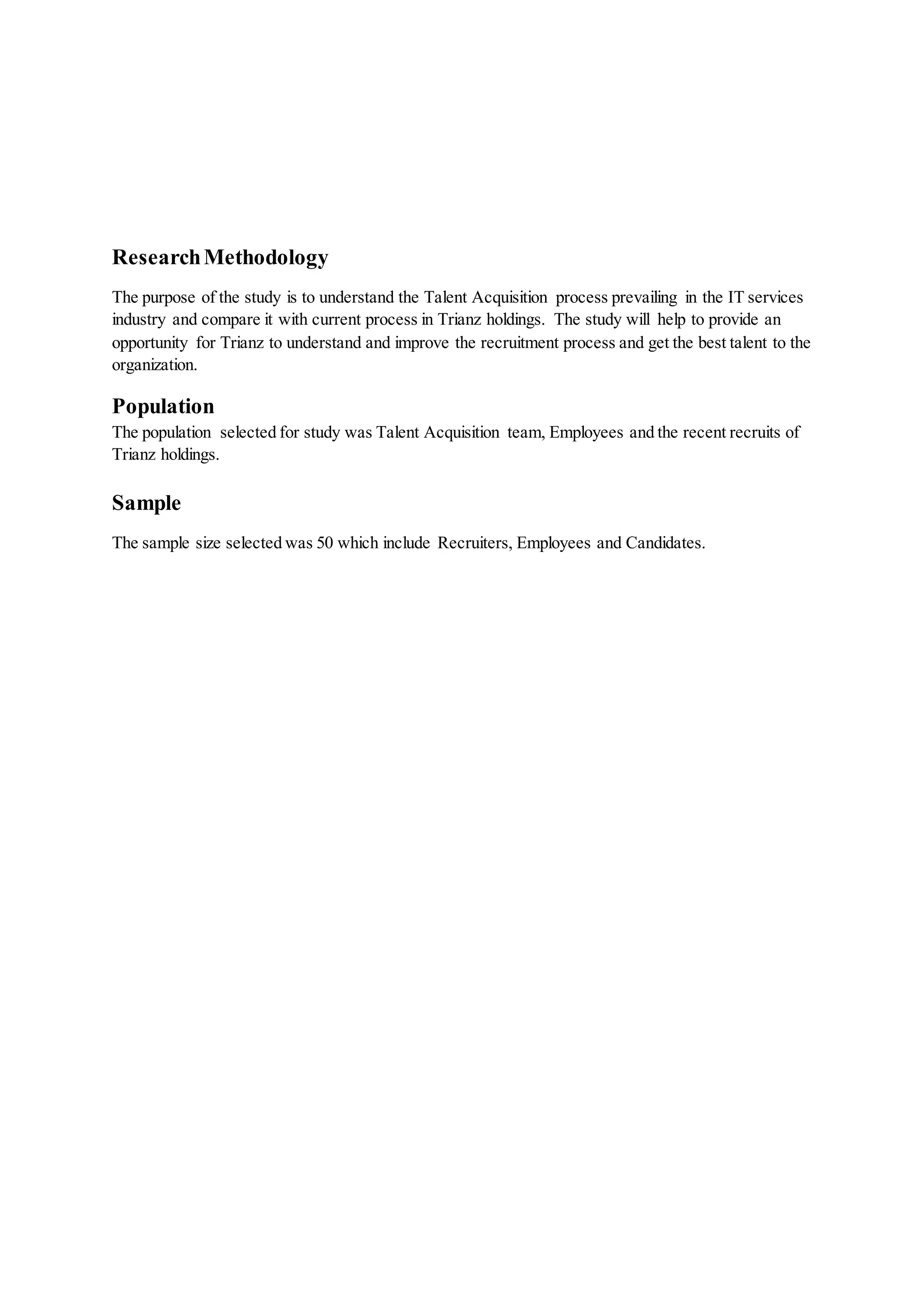 ResearchMethodology
The purpose of the study is to understand the Talent Acquisition process prevailing in the IT services
industry and compare it with current process in Trianz holdings. The study will help to provide an
opportunity for Trianz to understand and improve the recruitment process and get the best talent to the
organization.
Population
The population selected for study was Talent Acquisition team, Employees and the recent recruits of
Trianz holdings.
Sample
The sample size selected was 50 which include Recruiters, Employees and Candidates.
 