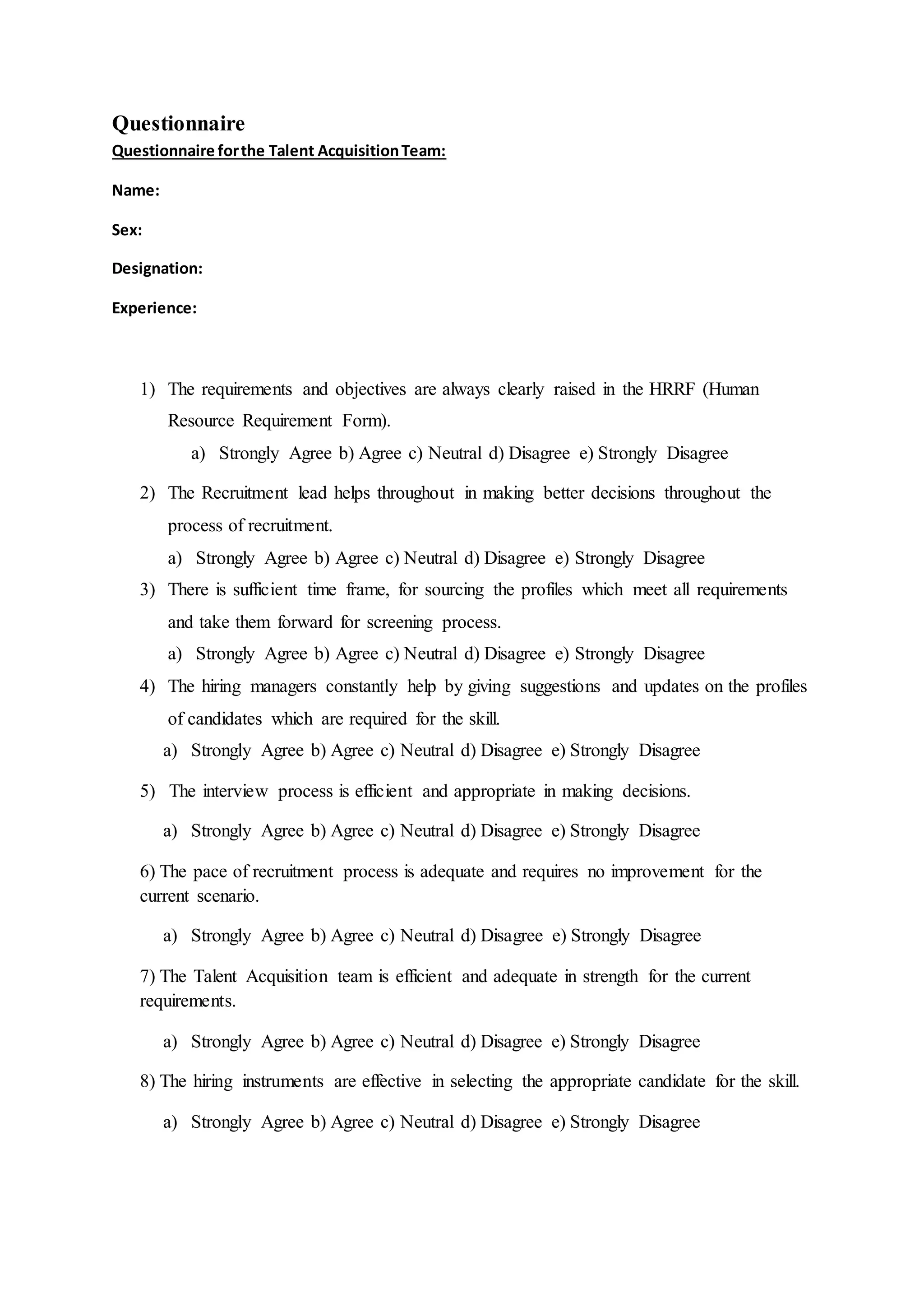 Questionnaire
Questionnaire forthe Talent AcquisitionTeam:
Name:
Sex:
Designation:
Experience:
1) The requirements and objectives are always clearly raised in the HRRF (Human
Resource Requirement Form).
a) Strongly Agree b) Agree c) Neutral d) Disagree e) Strongly Disagree
2) The Recruitment lead helps throughout in making better decisions throughout the
process of recruitment.
a) Strongly Agree b) Agree c) Neutral d) Disagree e) Strongly Disagree
3) There is sufficient time frame, for sourcing the profiles which meet all requirements
and take them forward for screening process.
a) Strongly Agree b) Agree c) Neutral d) Disagree e) Strongly Disagree
4) The hiring managers constantly help by giving suggestions and updates on the profiles
of candidates which are required for the skill.
a) Strongly Agree b) Agree c) Neutral d) Disagree e) Strongly Disagree
5) The interview process is efficient and appropriate in making decisions.
a) Strongly Agree b) Agree c) Neutral d) Disagree e) Strongly Disagree
6) The pace of recruitment process is adequate and requires no improvement for the
current scenario.
a) Strongly Agree b) Agree c) Neutral d) Disagree e) Strongly Disagree
7) The Talent Acquisition team is efficient and adequate in strength for the current
requirements.
a) Strongly Agree b) Agree c) Neutral d) Disagree e) Strongly Disagree
8) The hiring instruments are effective in selecting the appropriate candidate for the skill.
a) Strongly Agree b) Agree c) Neutral d) Disagree e) Strongly Disagree
 