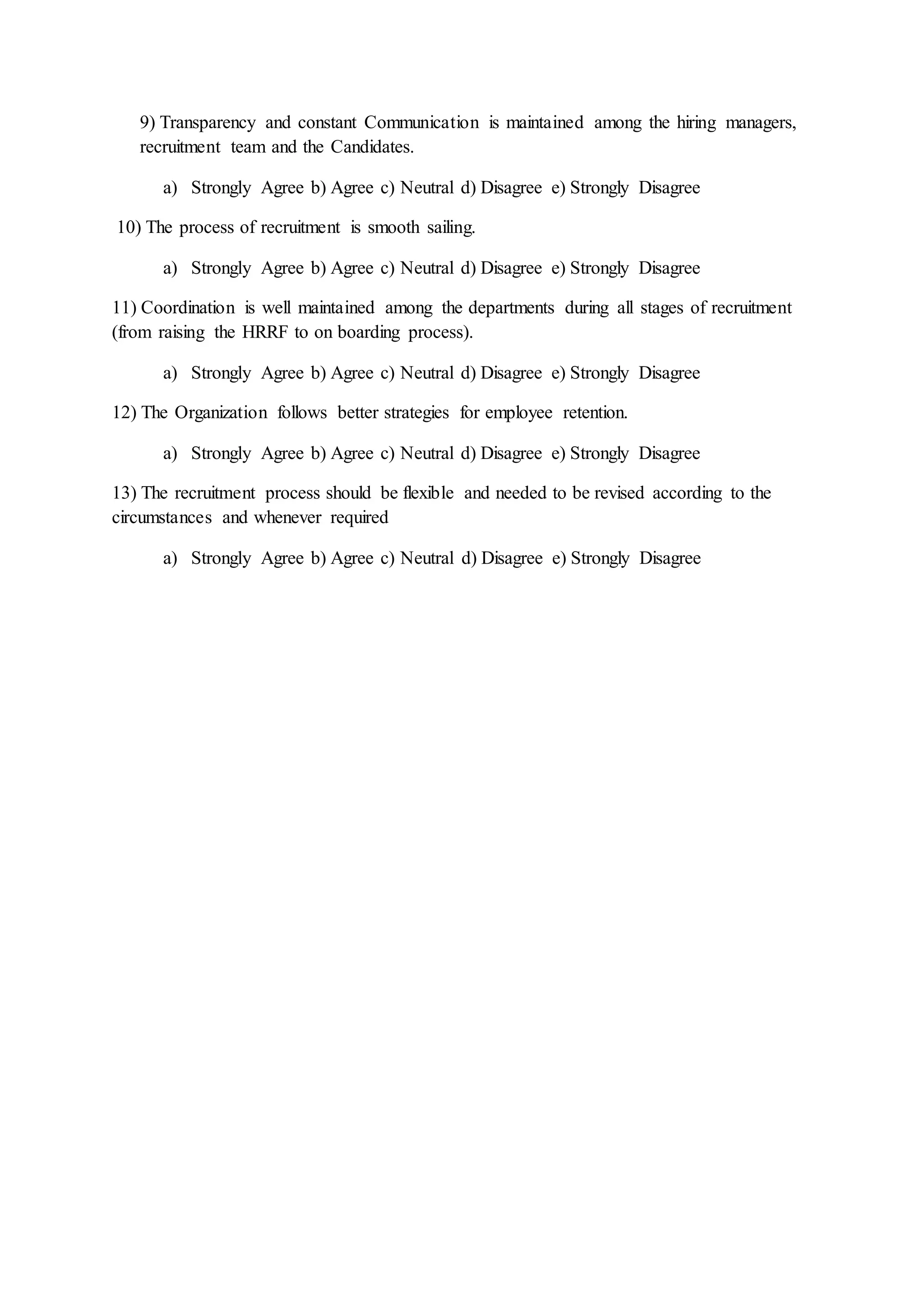 9) Transparency and constant Communication is maintained among the hiring managers,
recruitment team and the Candidates.
a) Strongly Agree b) Agree c) Neutral d) Disagree e) Strongly Disagree
10) The process of recruitment is smooth sailing.
a) Strongly Agree b) Agree c) Neutral d) Disagree e) Strongly Disagree
11) Coordination is well maintained among the departments during all stages of recruitment
(from raising the HRRF to on boarding process).
a) Strongly Agree b) Agree c) Neutral d) Disagree e) Strongly Disagree
12) The Organization follows better strategies for employee retention.
a) Strongly Agree b) Agree c) Neutral d) Disagree e) Strongly Disagree
13) The recruitment process should be flexible and needed to be revised according to the
circumstances and whenever required
a) Strongly Agree b) Agree c) Neutral d) Disagree e) Strongly Disagree
 