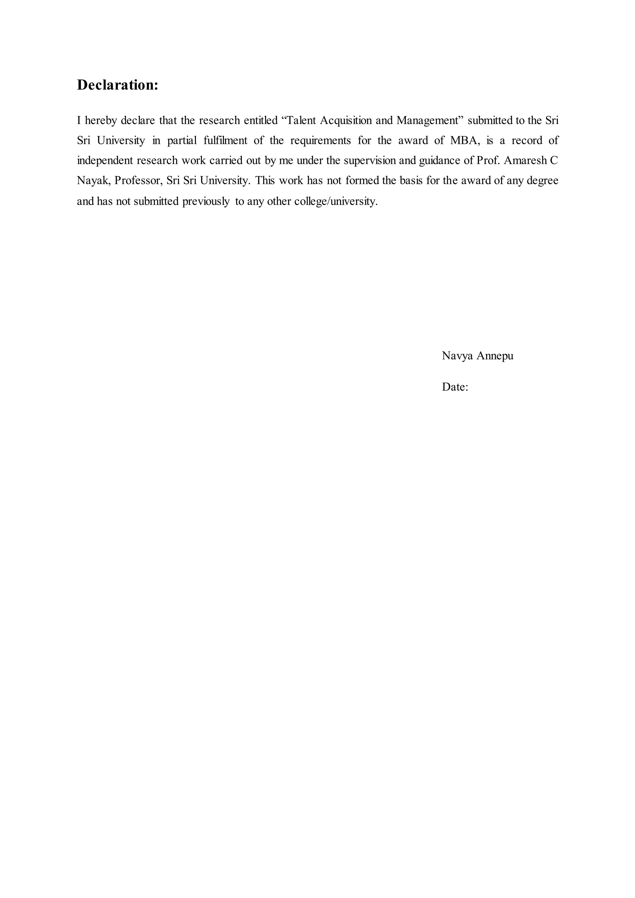 Declaration:
I hereby declare that the research entitled “Talent Acquisition and Management” submitted to the Sri
Sri University in partial fulfilment of the requirements for the award of MBA, is a record of
independent research work carried out by me under the supervision and guidance of Prof. Amaresh C
Nayak, Professor, Sri Sri University. This work has not formed the basis for the award of any degree
and has not submitted previously to any other college/university.
Navya Annepu
Date:
 