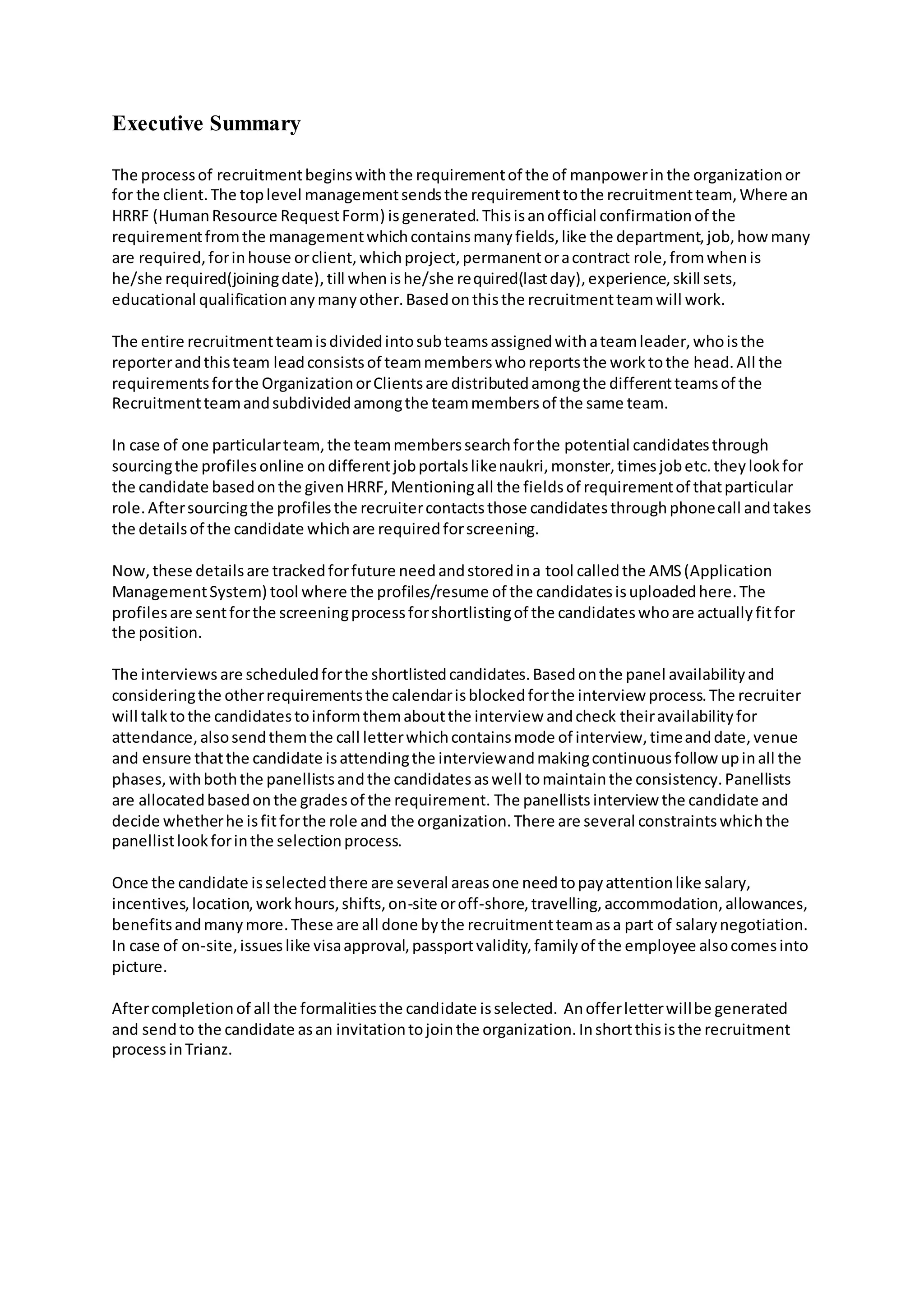 Executive Summary
The processof recruitmentbeginswith the requirementof the of manpowerin the organizationor
for the client.The toplevel managementsendsthe requirementtothe recruitmentteam, Where an
HRRF (HumanResource RequestForm) isgenerated.Thisisanofficial confirmationof the
requirementfromthe managementwhichcontainsmanyfields,like the department,job,how many
are required,forinhouse orclient,whichproject,permanentoracontract role,fromwhenis
he/she required(joiningdate),till whenishe/she required(lastday),experience,skill sets,
educational qualificationanymanyother.Basedonthisthe recruitmentteamwill work.
The entire recruitmentteamisdividedintosubteamsassignedwithateamleader,whoisthe
reporterandthisteam leadconsistsof teammemberswhoreportsthe worktothe head.All the
requirementsforthe OrganizationorClientsare distributedamongthe differentteamsof the
Recruitmentteamandsubdividedamongthe teammembersof the same team.
In case of one particularteam,the teammemberssearchforthe potential candidatesthrough
sourcingthe profilesonline ondifferentjobportalslikenaukri,monster,timesjobetc.theylookfor
the candidate basedonthe givenHRRF,Mentioningall the fieldsof requirementof thatparticular
role.Aftersourcingthe profilesthe recruitercontactsthose candidatesthroughphonecall andtakes
the detailsof the candidate whichare requiredforscreening.
Now,these detailsare trackedforfuture needandstoredina tool calledthe AMS(Application
ManagementSystem) tool where the profiles/resume of the candidatesisuploadedhere.The
profilesare sentforthe screeningprocessforshortlistingof the candidateswhoare actuallyfitfor
the position.
The interviews are scheduledforthe shortlistedcandidates.Basedonthe panel availabilityand
consideringthe otherrequirementsthe calendarisblockedforthe interview process.The recruiter
will talktothe candidatestoinformthemaboutthe interview andcheck theiravailabilityfor
attendance,alsosendthemthe call letterwhichcontainsmode of interview,timeanddate,venue
and ensure thatthe candidate isattendingthe interviewandmakingcontinuousfollow upinall the
phases,withboththe panellistsandthe candidatesaswell tomaintainthe consistency.Panellists
are allocatedbasedonthe gradesof the requirement. The panellists interview the candidate and
decide whetherhe isfitforthe role and the organization.There are several constraintswhichthe
panellistlookforinthe selectionprocess.
Once the candidate isselectedthere are several areasone needtopayattentionlike salary,
incentives,location,workhours,shifts,on-site oroff-shore,travelling,accommodation,allowances,
benefitsandmanymore.These are all done bythe recruitmentteamasa part of salarynegotiation.
In case of on-site,issueslike visaapproval,passportvalidity,familyof the employee alsocomesinto
picture.
Aftercompletionof all the formalitiesthe candidate isselected. Anofferletterwillbe generated
and sendto the candidate asan invitationtojointhe organization.Inshortthisisthe recruitment
processinTrianz.
 