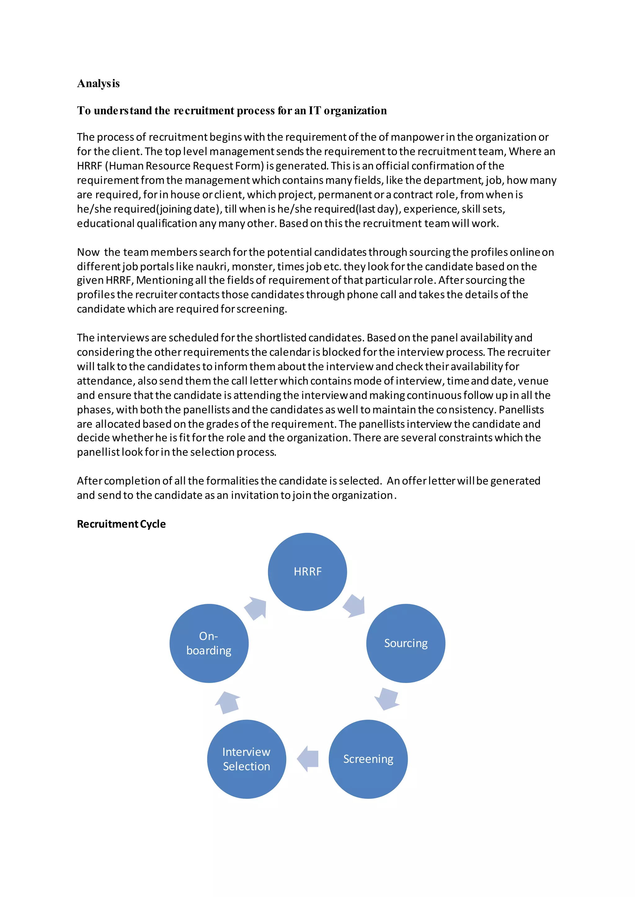 Analysis
To understand the recruitment process for an IT organization
The processof recruitmentbeginswiththe requirementof the of manpowerinthe organizationor
for the client.The toplevel managementsendsthe requirementtothe recruitmentteam, Where an
HRRF (HumanResource RequestForm) isgenerated.Thisisanofficial confirmationof the
requirementfromthe managementwhichcontainsmanyfields,like the department,job,how many
are required,forinhouse orclient,whichproject,permanentoracontract role,fromwhenis
he/she required(joiningdate),till whenishe/she required(lastday),experience,skill sets,
educational qualificationanymanyother.Basedonthisthe recruitment teamwill work.
Now the teammemberssearchforthe potential candidatesthroughsourcingthe profilesonlineon
differentjobportalslike naukri,monster,timesjobetc.theylookforthe candidate basedonthe
givenHRRF,Mentioningall the fieldsof requirementof thatparticularrole.Aftersourcingthe
profilesthe recruitercontactsthose candidatesthroughphone call andtakesthe detailsof the
candidate whichare requiredforscreening.
The interviewsare scheduledforthe shortlistedcandidates.Basedonthe panel availabilityand
consideringthe otherrequirementsthe calendarisblockedforthe interview process.The recruiter
will talktothe candidatestoinformthemaboutthe interview andchecktheiravailabilityfor
attendance,alsosendthemthe call letterwhichcontainsmode of interview,timeanddate,venue
and ensure thatthe candidate isattendingthe interviewandmakingcontinuousfollow upinall the
phases,withboththe panellistsandthe candidatesaswell tomaintainthe consistency.Panellists
are allocatedbasedonthe gradesof the requirement.The panellistsinterview the candidate and
decide whetherhe isfitforthe role and the organization.There are several constraintswhichthe
panellistlookforinthe selectionprocess.
Aftercompletionof all the formalitiesthe candidate isselected. Anofferletterwillbe generated
and sendto the candidate asan invitationtojointhe organization.
RecruitmentCycle
HRRF
Sourcing
Screening
Interview
Selection
On-
boarding
 