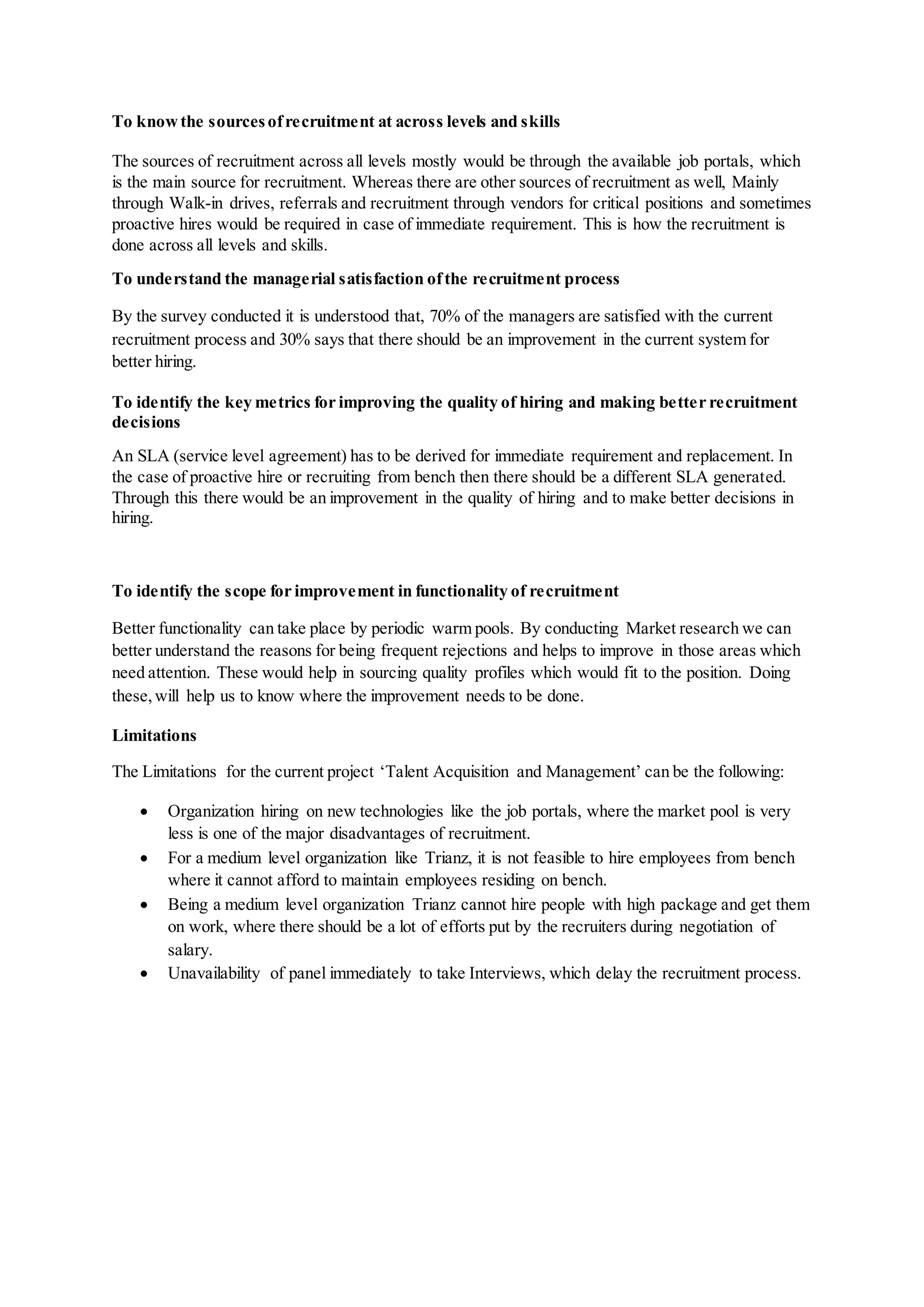 To knowthe sourcesofrecruitment at across levels and skills
The sources of recruitment across all levels mostly would be through the available job portals, which
is the main source for recruitment. Whereas there are other sources of recruitment as well, Mainly
through Walk-in drives, referrals and recruitment through vendors for critical positions and sometimes
proactive hires would be required in case of immediate requirement. This is how the recruitment is
done across all levels and skills.
To understand the managerial satisfaction ofthe recruitment process
By the survey conducted it is understood that, 70% of the managers are satisfied with the current
recruitment process and 30% says that there should be an improvement in the current system for
better hiring.
To identify the key metrics for improving the quality of hiring and making better recruitment
decisions
An SLA (service level agreement) has to be derived for immediate requirement and replacement. In
the case of proactive hire or recruiting from bench then there should be a different SLA generated.
Through this there would be an improvement in the quality of hiring and to make better decisions in
hiring.
To identify the scope for improvement in functionality of recruitment
Better functionality can take place by periodic warm pools. By conducting Market research we can
better understand the reasons for being frequent rejections and helps to improve in those areas which
need attention. These would help in sourcing quality profiles which would fit to the position. Doing
these,will help us to know where the improvement needs to be done.
Limitations
The Limitations for the current project ‘Talent Acquisition and Management’ can be the following:
 Organization hiring on new technologies like the job portals, where the market pool is very
less is one of the major disadvantages of recruitment.
 For a medium level organization like Trianz, it is not feasible to hire employees from bench
where it cannot afford to maintain employees residing on bench.
 Being a medium level organization Trianz cannot hire people with high package and get them
on work, where there should be a lot of efforts put by the recruiters during negotiation of
salary.
 Unavailability of panel immediately to take Interviews, which delay the recruitment process.
 