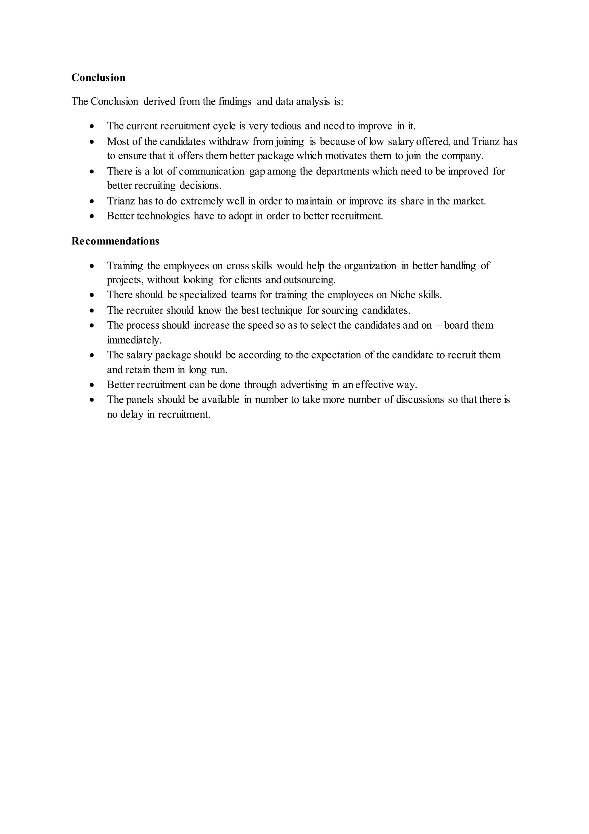 Conclusion
The Conclusion derived from the findings and data analysis is:
 The current recruitment cycle is very tedious and need to improve in it.
 Most of the candidates withdraw from joining is because of low salary offered, and Trianz has
to ensure that it offers them better package which motivates them to join the company.
 There is a lot of communication gap among the departments which need to be improved for
better recruiting decisions.
 Trianz has to do extremely well in order to maintain or improve its share in the market.
 Better technologies have to adopt in order to better recruitment.
Recommendations
 Training the employees on cross skills would help the organization in better handling of
projects, without looking for clients and outsourcing.
 There should be specialized teams for training the employees on Niche skills.
 The recruiter should know the best technique for sourcing candidates.
 The process should increase the speed so as to select the candidates and on – board them
immediately.
 The salary package should be according to the expectation of the candidate to recruit them
and retain them in long run.
 Better recruitment can be done through advertising in an effective way.
 The panels should be available in number to take more number of discussions so that there is
no delay in recruitment.
 