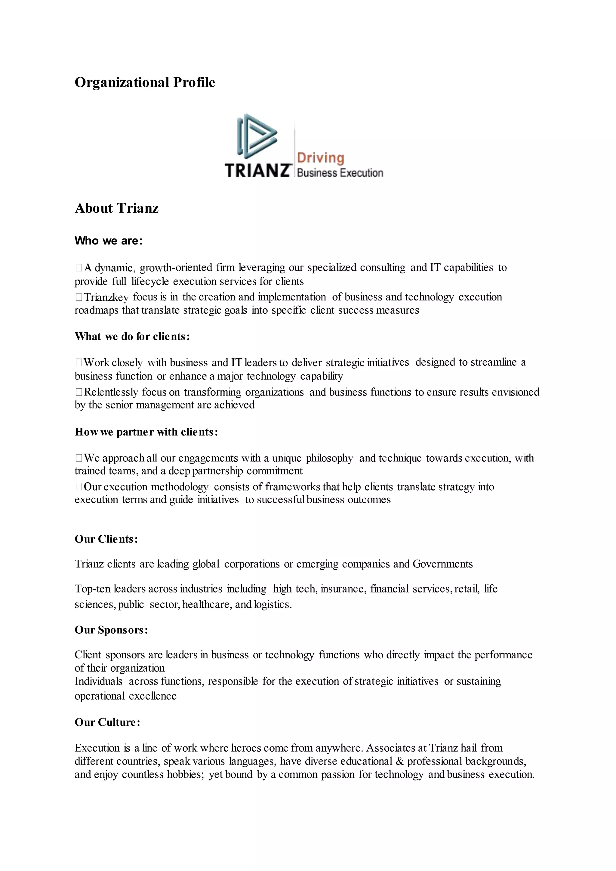 Organizational Profile
About Trianz
Who we are:
-oriented firm leveraging our specialized consulting and IT capabilities to
provide full lifecycle execution services for clients
focus is in the creation and implementation of business and technology execution
roadmaps that translate strategic goals into specific client success measures
What we do for clients:
ives designed to streamline a
business function or enhance a major technology capability
by the senior management are achieved
Howwe partner with clients:
trained teams, and a deep partnership commitment
execution terms and guide initiatives to successfulbusiness outcomes
Our Clients:
Trianz clients are leading global corporations or emerging companies and Governments
Top-ten leaders across industries including high tech, insurance, financial services,retail, life
sciences,public sector,healthcare, and logistics.
Our Sponsors:
Client sponsors are leaders in business or technology functions who directly impact the performance
of their organization
Individuals across functions, responsible for the execution of strategic initiatives or sustaining
operational excellence
Our Culture:
Execution is a line of work where heroes come from anywhere. Associates at Trianz hail from
different countries, speak various languages, have diverse educational & professional backgrounds,
and enjoy countless hobbies; yet bound by a common passion for technology and business execution.
 