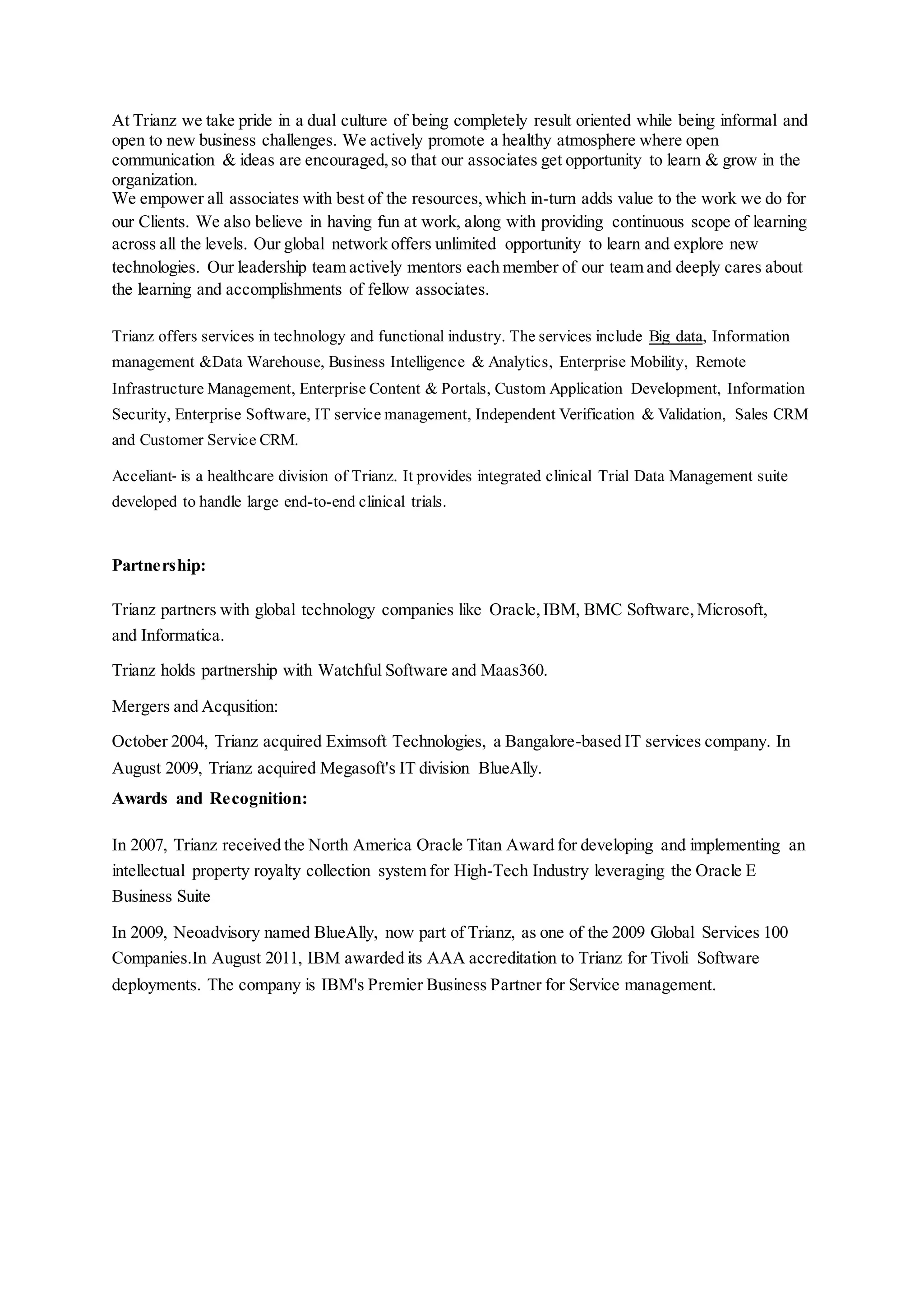 At Trianz we take pride in a dual culture of being completely result oriented while being informal and
open to new business challenges. We actively promote a healthy atmosphere where open
communication & ideas are encouraged,so that our associates get opportunity to learn & grow in the
organization.
We empower all associates with best of the resources,which in-turn adds value to the work we do for
our Clients. We also believe in having fun at work, along with providing continuous scope of learning
across all the levels. Our global network offers unlimited opportunity to learn and explore new
technologies. Our leadership team actively mentors each member of our team and deeply cares about
the learning and accomplishments of fellow associates.
Trianz offers services in technology and functional industry. The services include Big data, Information
management &Data Warehouse, Business Intelligence & Analytics, Enterprise Mobility, Remote
Infrastructure Management, Enterprise Content & Portals, Custom Application Development, Information
Security, Enterprise Software, IT service management, Independent Verification & Validation, Sales CRM
and Customer Service CRM.
Acceliant is a healthcare division of Trianz. It provides integrated clinical Trial Data Management suite
developed to handle large end-to-end clinical trials.
Partnership:
Trianz partners with global technology companies like Oracle,IBM, BMC Software,Microsoft,
and Informatica.
Trianz holds partnership with Watchful Software and Maas360.
Mergers and Acqusition:
October 2004, Trianz acquired Eximsoft Technologies, a Bangalore-based IT services company. In
August 2009, Trianz acquired Megasoft's IT division BlueAlly.
Awards and Recognition:
In 2007, Trianz received the North America Oracle Titan Award for developing and implementing an
intellectual property royalty collection system for High-Tech Industry leveraging the Oracle E
Business Suite
In 2009, Neoadvisory named BlueAlly, now part of Trianz, as one of the 2009 Global Services 100
Companies.In August 2011, IBM awarded its AAA accreditation to Trianz for Tivoli Software
deployments. The company is IBM's Premier Business Partner for Service management.
 