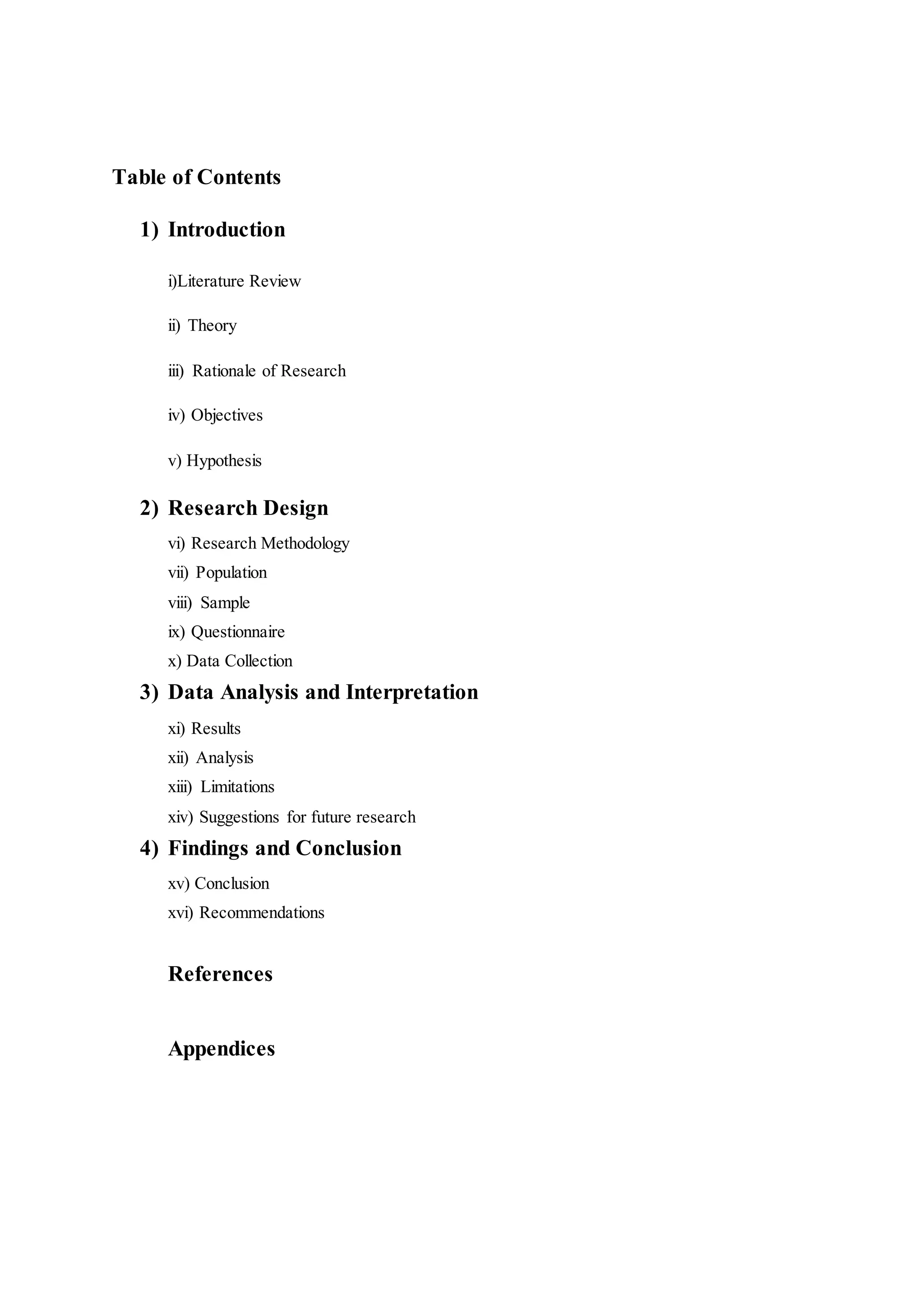 Table of Contents
1) Introduction
i)Literature Review
ii) Theory
iii) Rationale of Research
iv) Objectives
v) Hypothesis
2) Research Design
vi) Research Methodology
vii) Population
viii) Sample
ix) Questionnaire
x) Data Collection
3) Data Analysis and Interpretation
xi) Results
xii) Analysis
xiii) Limitations
xiv) Suggestions for future research
4) Findings and Conclusion
xv) Conclusion
xvi) Recommendations
References
Appendices
 