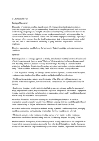 i) Literature Review
Problem Statement
The quality of employees you hire depends on an effective recruitment and selection strategy.
However,the process isn’t always smooth sailing. Employers face tangible problems such as the cost
of advertising job openings and intangible obstacles such as improving communication between the
recruiters and hiring managers. Bringing on new employees can be costly, when you combine the
costs to recruit, orient and train them. Labour costs for full time employees can be high, especially if
the company offers employee benefits. Small business might look at alternatives to bringing on full
time staff, such as contract workers,outsourcing or giving additional responsibilities to current
employees.
Therefore organizations should choose the best way for Talent Acquisition and select appropriate
candidates.
ii)Theory
Talent acquisition as a strategic approach to identify, attract and on board top talent to efficiently and
effectively meet dynamic business needs” The term Talent Acquisition is often used synonymously
with Recruiting. However,these are two very different things. Recruiting is a subset of Talent
acquisition, and includes the activities of sourcing, screening, interviewing, assessing, selecting and
hiring. Talent acquisition includes recruiting, but it is inclusive of other strategic elements-
• Talent Acquisition Planning and Strategy- ensures business alignment, examines workforce plans,
requires an understanding of the labour markets, and looks at global considerations.
• Workforce Segmentation- requires an understanding of the different workforce segments and
positions within these segments, as wells as the skills, competencies, and experience necessary for
success.
• Employment branding- includes activities that help to uncover, articulate and define a company’s
image, organizational culture, key differentiators, reputation, and products and services. Employment
branding can help advance the market position of organizations, attract quality candidates and depict
what it is truly like to work for that organization.
• Candidate Audiences- necessitates defining and understanding the audiences in which an
organization needs to source for specific roles. Different sourcing strategies should be applied based
on the understanding of the jobs and where the audiences will come from to fill them.
• Candidate Relationship management- includes building a positive candidate experience, managing
candidate communities, and maintaining relationships for those candidates not selected.
• Merits and Analytics- is the continuous tracking and use of key metrics to drive continuous
improvement and to make better recruiting decisions, to ultimately improve the quality of hire.
The broader talent management picture Talent acquisition is being approached as one component of a
broader talent management strategy, inseparable from other key HR disciplines. Ideally, these goals
will be cascaded down the corporate hierarchy to subsidiaries, divisions, departments and individuals
 